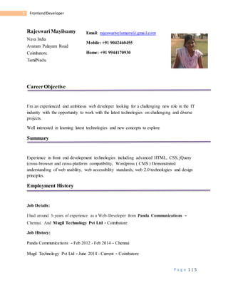 P a g e 1 | 5
1 FrontendDeveloper
RajeswariMayilsamy
Nava India
Avaram Palayam Road
Coimbatore
TamilNadu
CareerObjective
I’m an experienced and ambitious web developer looking for a challenging new role in the IT
industry with the opportunity to work with the latest technologies on challenging and diverse
projects.
Well interested in learning latest technologies and new concepts to explore
Summary
Experience in front end development technologies including advanced HTML, CSS, jQuery
(cross-browser and cross-platform compatibility, Wordpress ( CMS ) Demonstrated
understanding of web usability, web accessibility standards, web 2.0 technologies and design
principles.
Employment History
Job Details:
I had around 3-years of experience as a Web-Developer from Panda Communications -
Chennai. And Mugil Technology Pvt Ltd - Coimbatore
Job History:
Panda Communications - Feb 2012 - Feb 2014 - Chennai
Mugil Technology Pvt Ltd - June 2014 - Current - Coimbatore
Email: rajeswarivelumany@gmail.com
Mobile: +91 9042460455
Home: +91 9944170930
 