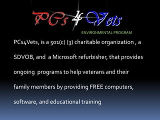 ENVIRONMENTAL PROGRAM

PCs4Vets, is a 501(c) (3) charitable organization , a

SDVOB, and a Microsoft refurbisher, that provides

ongoing programs to help veterans and their

family members by providing FREE computers,

software, and educational training
 