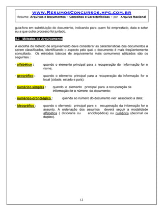 www.ResumosConcursos.hpg.com.br
Resumo: Arquivos e Documentos – Conceitos e Características – por Arquivo Nacional
guia-fora em substituição do documento, indicando para quem foi emprestado, data e setor
ou a que outro processo foi juntado.
4.3 - Métodos de Arquivamento
A escolha do método de arquivamento deve considerar as características dos documentos a
serem classificados, identificando o aspecto pelo qual o documento é mais freqüentemente
consultado. Os métodos básicos de arquivamento mais comumente utilizados são os
seguintes :
• alfabético : quando o elemento principal para a recuperação da informação for o
nome;
• geográfico : quando o elemento principal para a recuperação da informação for o
local (cidade, estado e país);
• numérico simples : quando o elemento principal para a recuperação da
informação for o número do documento;
• numérico-cronológico : quando ao número do documento vier associado a data;
• ideográfico : quando o elemento principal para a recuperação da informação for o
assunto. A ordenação dos assuntos deverá seguir a modalidade
alfabética ( dicionária ou enciclopédica) ou numérica (decimal ou
duplex).
12
 