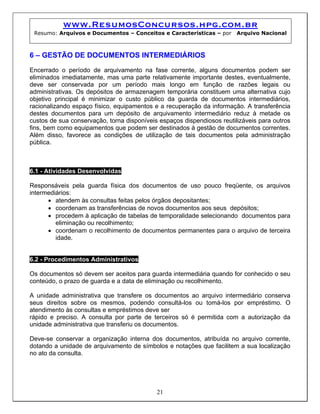 www.ResumosConcursos.hpg.com.br
Resumo: Arquivos e Documentos – Conceitos e Características – por Arquivo Nacional
6 – GESTÃO DE DOCUMENTOS INTERMEDIÁRIOS
Encerrado o período de arquivamento na fase corrente, alguns documentos podem ser
eliminados imediatamente, mas uma parte relativamente importante destes, eventualmente,
deve ser conservada por um período mais longo em função de razões legais ou
administrativas. Os depósitos de armazenagem temporária constituem uma alternativa cujo
objetivo principal é minimizar o custo público da guarda de documentos intermediários,
racionalizando espaço físico, equipamentos e a recuperação da informação. A transferência
destes documentos para um depósito de arquivamento intermediário reduz à metade os
custos de sua conservação, torna disponíveis espaços dispendiosos reutilizáveis para outros
fins, bem como equipamentos que podem ser destinados à gestão de documentos correntes.
Além disso, favorece as condições de utilização de tais documentos pela administração
pública.
6.1 - Atividades Desenvolvidas
Responsáveis pela guarda física dos documentos de uso pouco freqüente, os arquivos
intermediários:
• atendem às consultas feitas pelos órgãos depositantes;
• coordenam as transferências de novos documentos aos seus depósitos;
• procedem à aplicação de tabelas de temporalidade selecionando documentos para
eliminação ou recolhimento;
• coordenam o recolhimento de documentos permanentes para o arquivo de terceira
idade.
6.2 - Procedimentos Administrativos
Os documentos só devem ser aceitos para guarda intermediária quando for conhecido o seu
conteúdo, o prazo de guarda e a data de eliminação ou recolhimento.
A unidade administrativa que transfere os documentos ao arquivo intermediário conserva
seus direitos sobre os mesmos, podendo consultá-los ou tomá-los por empréstimo. O
atendimento às consultas e empréstimos deve ser
rápido e preciso. A consulta por parte de terceiros só é permitida com a autorização da
unidade administrativa que transferiu os documentos.
Deve-se conservar a organização interna dos documentos, atribuída no arquivo corrente,
dotando a unidade de arquivamento de símbolos e notações que facilitem a sua localização
no ato da consulta.
21
 