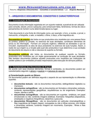 www.ResumosConcursos.hpg.com.br
Resumo: Arquivos e Documentos – Conceitos e Características – por Arquivo Nacional
1 – ARQUIVOS E DOCUMENTOS: CONCEITOS E CARACTERÍSTICAS
1.1 - Conceituação de Documentos
Documento é toda informação registrada em um suporte material, suscetível de ser utilizada
para consulta, estudo, prova e pesquisa, pois comprovam fatos, fenômenos, formas de vida e
pensamentos do homem numa determinada época ou lugar.
Todo documento é uma fonte de informação como, por exemplo: o livro, a revista, o jornal, o
manuscrito, a fotografia, o selo, a medalha, o filme, o disco, a fita magnética etc.
Documentos de arquivo são todos os que produzidos e/ou recebidos por uma pessoa física
ou jurídica, pública ou privada, no exercício de suas atividades, constituem elementos de
prova ou de informação. Formam um conjunto orgânico, refletindo as atividades a que se
vinculam, expressando os atos de seus produtores no exercício de suas funções. Assim, a
razão de sua origem ou a função pela qual são produzidos é que determina a sua condição
de documento de arquivo e não a natureza do suporte ou formato.
Documentos públicos são todos os documentos de qualquer suporte ou formato,
produzidos e/ou recebidos por um órgão governamental na condução de suas atividades.
São também documentos públicos aqueles produzidos e/ou recebidos por instituições de
caráter público e por entidades privadas responsáveis pela execução de serviços públicos.
1.2 - Características dos Documentos de Arquivo
De acordo com seus diversos elementos, formas e conteúdos, os documentos podem ser
caracterizados segundo o gênero a espécie e a natureza do assunto.
a) Caracterização quanto ao Gênero
Os documentos podem ser definidos segundo o aspecto de sua representação no diferentes
suportes:
• documentos textuais : são os documentos manuscritos, datilografados/ digitados ou
impressos;
• documentos cartográficos : são os documentos em formatos e dimensões variáveis,
contendo representações geográficas, arquitetônicas ou de engenharia. Exemplos:
mapas, plantas e perfis;
• documentos iconográficos : são os documentos em suportes sintéticos, em papel
emulsionado ou não, contendo imagens estáticas. Exemplos: fotografias (diapositivos,
ampliações e negativos fotográficos), desenhos e gravuras;
3
• documentos filmográficos : são os documentos em películas cinematográficas e
fitas magnéticas de imagem (tapes), conjugadas ou não a trilhas sonoras, com bitolas
e dimensões variáveis, contendo imagens em movimento. Exemplos : filmes e fitas
videomagnéticas;
 