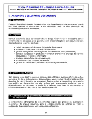 www.ResumosConcursos.hpg.com.br
Resumo: Arquivos e Documentos – Conceitos e Características – por Arquivo Nacional
5 - AVALIAÇÃO E SELEÇÃO DE DOCUMENTOS
5.1 - Conceituação
Processo de análise e seleção de documentos que visa estabelecer prazos para sua guarda
nas fases corrente e intermediária e sua destinação final, ou seja, eliminação ou
recolhimento para guarda permanente.
5.2 - Objetivos
Nenhum documento deve ser conservado por tempo maior do que o necessário para o
cumprimento das atividades que o geraram, assim a racionalização do ciclo documental será
alcançada com o seguintes objetivos :
• reduzir, ao essencial, da massa documental dos arquivos;
• aumentar o índice de recuperação da informação;
• garantir condições de conservação dos documentos de valor permanente;
• controlar o processo de produção documental, orientando o emprego de suportes
adequados ao registro da informação;
• ampliar o espaço físico para arquivamento;
• aproveitar recursos humanos e materiais;
• garantir a constituição do patrimônio arquivístico governamental.
5.3 - Efetivação da Avaliação
Com base na teoria das três idades, a aplicação dos critérios de avaliação efetiva-se na fase
corrente, a fim de se distinguirem os documentos de valor eventual (de eliminação sumária)
daqueles de valor informativo ou probatório. Deve-se evitar a transferência para arquivo
intermediário de documentos que não tenham sido anteriormente avaliados, pois o
desenvolvimento do processo de avaliação e seleção nesta fase de arquivamento é
extremamente oneroso do ponto de vista técnico e gerencial.
5.4 - Composição da Equipe Técnica ( Comissão Permanente de Avaliação
de Documentos)
13
A complexidade e abrangência de conhecimentos exigidos pelo processo de avaliação de
documentos de arquivo requerem, para o estabelecimento de critérios de valor, a
participação de pessoas ligadas a diversas áreas profissionais.
 
