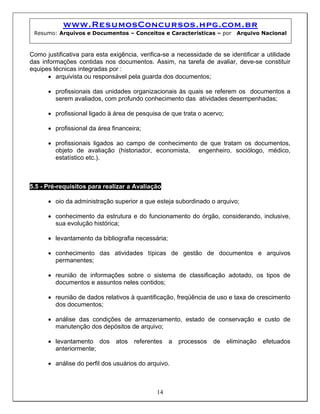 www.ResumosConcursos.hpg.com.br
Resumo: Arquivos e Documentos – Conceitos e Características – por Arquivo Nacional
Como justificativa para esta exigência, verifica-se a necessidade de se identificar a utilidade
das informações contidas nos documentos. Assim, na tarefa de avaliar, deve-se constituir
equipes técnicas integradas por :
• arquivista ou responsável pela guarda dos documentos;
• profissionais das unidades organizacionais às quais se referem os documentos a
serem avaliados, com profundo conhecimento das atividades desempenhadas;
• profissional ligado à área de pesquisa de que trata o acervo;
• profissional da área financeira;
• profissionais ligados ao campo de conhecimento de que tratam os documentos,
objeto de avaliação (historiador, economista, engenheiro, sociólogo, médico,
estatístico etc.).
5.5 - Pré-requisitos para realizar a Avaliação
• oio da administração superior a que esteja subordinado o arquivo;
• conhecimento da estrutura e do funcionamento do órgão, considerando, inclusive,
sua evolução histórica;
• levantamento da bibliografia necessária;
• conhecimento das atividades típicas de gestão de documentos e arquivos
permanentes;
• reunião de informações sobre o sistema de classificação adotado, os tipos de
documentos e assuntos neles contidos;
• reunião de dados relativos à quantificação, freqüência de uso e taxa de crescimento
dos documentos;
• análise das condições de armazenamento, estado de conservação e custo de
manutenção dos depósitos de arquivo;
• levantamento dos atos referentes a processos de eliminação efetuados
anteriormente;
14
• análise do perfil dos usuários do arquivo.
 