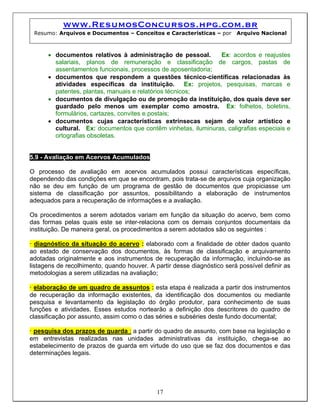 www.ResumosConcursos.hpg.com.br
Resumo: Arquivos e Documentos – Conceitos e Características – por Arquivo Nacional
• documentos relativos à administração de pessoal. Ex: acordos e reajustes
salariais, planos de remuneração e classificação de cargos, pastas de
assentamentos funcionais, processos de aposentadoria;
• documentos que respondem a questões técnico-científicas relacionadas às
atividades específicas da instituição. Ex: projetos, pesquisas, marcas e
patentes, plantas, manuais e relatórios técnicos;
• documentos de divulgação ou de promoção da instituição, dos quais deve ser
guardado pelo menos um exemplar como amostra. Ex: folhetos, boletins,
formulários, cartazes, convites e postais;
• documentos cujas características extrínsecas sejam de valor artístico e
cultural. Ex: documentos que contêm vinhetas, iluminuras, caligrafias especiais e
ortografias obsoletas.
5.9 - Avaliação em Acervos Acumulados
O processo de avaliação em acervos acumulados possui características específicas,
dependendo das condições em que se encontram, pois trata-se de arquivos cuja organização
não se deu em função de um programa de gestão de documentos que propiciasse um
sistema de classificação por assuntos, possibilitando a elaboração de instrumentos
adequados para a recuperação de informações e a avaliação.
Os procedimentos a serem adotados variam em função da situação do acervo, bem como
das formas pelas quais este se inter-relaciona com os demais conjuntos documentais da
instituição. De maneira geral, os procedimentos a serem adotados são os seguintes :
• diagnóstico da situação do acervo : elaborado com a finalidade de obter dados quanto
ao estado de conservação dos documentos, às formas de classificação e arquivamento
adotadas originalmente e aos instrumentos de recuperação da informação, incluindo-se as
listagens de recolhimento, quando houver. A partir desse diagnóstico será possível definir as
metodologias a serem utilizadas na avaliação;
• elaboração de um quadro de assuntos : esta etapa é realizada a partir dos instrumentos
de recuperação da informação existentes, da identificação dos documentos ou mediante
pesquisa e levantamento da legislação do órgão produtor, para conhecimento de suas
funções e atividades. Esses estudos nortearão a definição dos descritores do quadro de
classificação por assunto, assim como o das séries e subséries deste fundo documental;
• pesquisa dos prazos de guarda : a partir do quadro de assunto, com base na legislação e
em entrevistas realizadas nas unidades administrativas da instituição, chega-se ao
estabelecimento de prazos de guarda em virtude do uso que se faz dos documentos e das
determinações legais.
17
 