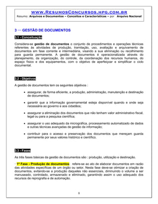 www.ResumosConcursos.hpg.com.br
Resumo: Arquivos e Documentos – Conceitos e Características – por Arquivo Nacional
3 – GESTÃO DE DOCUMENTOS
3.1 - Conceituação
Considera-se gestão de documentos o conjunto de procedimentos e operações técnicas
referentes às atividades de produção, tramitação, uso, avaliação e arquivamento de
documentos em fase corrente e intermediária, visando a sua eliminação ou recolhimento
para guarda permanente. A gestão de documentos é operacionalizada através do
planejamento, da organização, do controle, da coordenação dos recursos humanos, do
espaço físico e dos equipamentos, com o objetivo de aperfeiçoar e simplificar o ciclo
documental.
3.2 - Objetivos
A gestão de documentos tem os seguintes objetivos :
• assegurar, de forma eficiente, a produção, administração, manutenção e destinação
de documentos;
• garantir que a informação governamental esteja disponível quando e onde seja
necessária ao governo e aos cidadãos;
• assegurar a eliminação dos documentos que não tenham valor administrativo fiscal,
legal ou para a pesquisa científica;
• assegurar o uso adequado da micrográfica, processamento automatizado de dados
e outras técnicas avançadas de gestão da informação;
• contribuir para o acesso e preservação dos documentos que mereçam guarda
permanente por seus valores histórico e científico.
3.3 - Fases
As três fases básicas da gestão de documentos são : produção, utilização e destinação.
8
• 1ª Fase - Produção de documentos: refere-se ao ato de elaborar documentos em razão
das atividades específicas de um órgão ou setor. Nesta fase deve-se otimizar a criação de
documentos, evitando-se a produção daqueles não essenciais, diminuindo o volume a ser
manuseado, controlado, armazenado e eliminado, garantindo assim o uso adequado dos
recursos de reprografia e de automação.
 