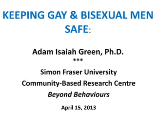 KEEPING GAY & BISEXUAL MEN
SAFE:
Adam Isaiah Green, Ph.D.
***
Simon Fraser University
Community-Based Research Centre
Beyond Behaviours
April 15, 2013
 