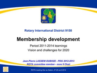 ROTA meeting Dar es Salam, 27-29 avril 2014
Rotary International District 9150
Membership development
Period 2011-2014 learnings
Vision and challenges for 2020
Jean-Pierre LASSENI DUBOZE - PDG 2012-2013
ROTA committee member - zone 9 Chair
 