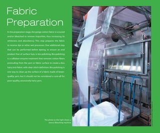 Fabric
Preparation
In the preparation stage, the greige cotton fabric is scoured

and/or bleached to remove impurities, thus increasing its

whiteness and absorbency. This step prepares the fabric

to receive dye or other wet processes. One additional step

that can be performed before dyeing, to ensure an end

product free of surface fuzz, is bio-polishing. Bio-polishing

is a cellulase enzyme treatment that removes cotton fibers

protruding from the yarn or fabric surface to create a less

hairy knit fabric with clear stitch definition. Bio-polishing is

one way to clean up the surface of a fabric made of lower-

quality yarn, but it should not be considered a cure-all for

poor-quality, excessively hairy yarn.




                                                                          Courtesy of Carolina Cotton Works, Inc.
                                         The photo to the right shows a
                                             Jemco Bleaching machine
 