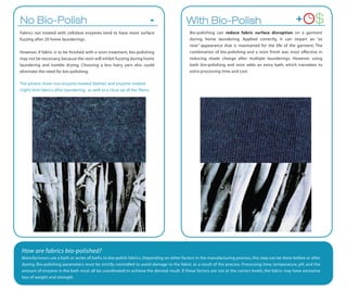 No Bio-Polish                                                                 -          With Bio-Polish                                             +         $
Fabrics not treated with cellulase enzymes tend to have more surface                       Bio-polishing can reduce fabric surface disruption on a garment
fuzzing after 20 home launderings.                                                         during home laundering. Applied correctly, it can impart an “as
                                                                                           new” appearance that is maintained for the life of the garment. The
However, if fabric is to be finished with a resin treatment, bio-polishing                 combination of bio-polishing and a resin finish was most effective in
may not be necessary, because the resin will inhibit fuzzing during home                   reducing shade change after multiple launderings. However, using
laundering and tumble drying. Choosing a less hairy yarn also could                        both bio-polishing and resin adds an extra bath, which translates to
eliminate the need for bio-polishing.                                                      extra processing time and cost.

The photos show non-enzyme treated (below) and enzyme treated
(right) knit fabrics after laundering, as well as a close up of the fibers.




 How are fabrics bio-polished?
 Manufacturers use a bath or series of baths to bio-polish fabrics. Depending on other factors in the manufacturing process, this step can be done before or after
 dyeing. Bio-polishing parameters must be strictly controlled to avoid damage to the fabric as a result of the process. Processing time, temperature, pH, and the
 amount of enzyme in the bath must all be coordinated to achieve the desired result. If these factors are not at the correct levels, the fabric may have excessive
 loss of weight and strength.
 