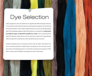 Dye Selection
Fabric appearance and color retention are significantly affected by dye selection.

It is essential to select dyes that have the right fastness properties for the desired

end product. Within a class of dyes, quality and price can vary. Use of high-quality

dyes, from reputable suppliers, will improve fastness. It is important to understand

the different types of dyestuffs available for cotton and to understand the

trade-offs between performance and cost. Decisions made at this stage directly

affect the garment’s colorfastness when laundered by the consumer.



Another important factor is the process used to dye the fabric. Knits fabrics are

most commonly jet dyed in sealed vessels. Jet dyeing can be used with various

dye classes. In the dyeing process, it is essential to avoid excessive abrasion of the

fabric surface, which will affect the appearance of the end product.
 