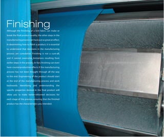 Finishing
Although the finishing of a knit fabric can make or

break the final product quality, the other steps in the

manufacturing process can have just as great an effect.

In determining how to finish a product, it is essential

to understand that decisions in the manufacturing

process are cumulative. Finishing is not a cure-all,

and it cannot overcome limitations resulting from

earlier steps in the process. In fact, finishing can even

have counterproductive effects if the manufacturing

process has not been thought through all the way

to the end. Engineering of the product should start

at the end of the manufacturing process and work

backwards. Identifying and understanding the

specific properties desired in the final product will

allow you to make better-informed decisions for

each stage of the process, ensuring that the finished

product has the characteristics you intended.
 