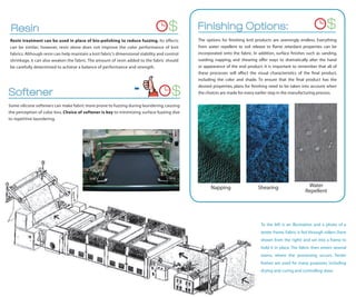 Resin                                                                               $        Finishing Options:                                                     $
Resin treatment can be used in place of bio-polishing to reduce fuzzing. Its effects          The options for ﬁnishing knit products are seemingly endless. Everything
can be similar; however, resin alone does not improve the color performance of knit           from water repellent to soil release to ﬂame retardant properties can be
fabrics. Although resin can help maintain a knit fabric’s dimensional stability and control   incorporated onto the fabric. In addition, surface ﬁnishes such as sanding,
shrinkage, it can also weaken the fabric. The amount of resin added to the fabric should      sueding, napping, and shearing offer ways to dramatically alter the hand
be carefully determined to achieve a balance of performance and strength.                     or appearance of the end product. It is important to remember that all of
                                                                                              these processes will affect the visual characteristics of the ﬁnal product,
                                                                                              including the color and shade. To ensure that the ﬁnal product has the


Softener                                                           -                   $
                                                                                              desired properties, plans for ﬁnishing need to be taken into account when
                                                                                              the choices are made for every earlier step in the manufacturing process.

Some silicone softeners can make fabric more prone to fuzzing during laundering, causing
the perception of color loss. Choice of softener is key to minimizing surface fuzzing due
to repetitive laundering.




                                                                                                    Napping                   Shearing                   Water
                                                                                                                                                        Repellent




                                                                                                                               To the left is an illustration and a photo of a
                                                                                                                               tenter frame. Fabric is fed through rollers (here
                                                                                                                               shown from the right) and set into a frame to
                                                                                                                               hold it in place. The fabric then enters several
                                                                                                                               ovens, where the processing occurs. Tenter
                                                                                                                               frames are used for many purposes, including
                                                                                                                               drying and curing and controlling skew.
 