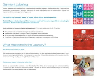 Garment Labeling
Garment care labels are an important factor in maintaining the quality and appearance of a knit garment once it leaves the store.
Understanding consumer laundry habits and how clothes are washed helps manufacturers to reduce problems resulting from
improper laundering, to prolong an “as new” appearance.



Two thirds (67%) of consumers “always” or “usually” refer to the care label before washing.

If a shirt fell apart in the laundry, only 17% of consumers would hold themselves responsible for not reading the
instructions. More than 70% would blame the manufacturer.



Simple actions by the consumer can preserve the appearance of a knit fabric and lengthen the life of a garment:


   Turn garments inside out before laundering, to reduce fabric surface abrasion.
   Use detergents with chlorine scavengers, to reduce fading due to chlorine in the water.
   Set the right water level in the washer for the amount of clothes, to reduce fabric surface abrasion.
   Prevent over drying in the tumble dryer by checking progress frequently, to reduce abrasion and shrinkage.




What Happens in the Laundry?
Why did my shirt shrink in the dryer?

Only 20% of consumers were aware that the dryer, not the hot water or the ﬁber type, causes shrinkage. However, many of these
consumers incorrectly identiﬁed the heat from the dryer as the reason their shirt went down a few sizes. In fact, the culprit is not the
temperature; shrinkage actually is caused by the dryer’s tumbling action.



Does abrasion happen in the washer or the dryer?

Abrasion can happen in either machine as a result of overloading. When clothes do not have enough room to move around, they
rub against each other and machine components constantly. Consumers can decrease abrasion-related fuzzing by not overloading
machines, as well as by turning garments inside out for laundering.
 