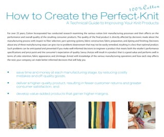 n
                                                                                                                            1 00%Cotto
How to Create the Perfect Knit
                                                            A Technical Guide to Improving Your Knit Products

For over 25 years, Cotton Incorporated has conducted research examining the various cotton knit manufacturing processes and their effects on the
performance and overall quality of the resulting consumer products. The quality of the final product is directly affected by decisions made about the
manufacturing process with respect to fiber selection, yarn spinning systems, fabric construction, fabric preparation, and dyeing and finishing. Decisions
about any of these manufacturing steps can give rise to problems downstream that may not be easily remedied, resulting in a less-than-optimal product.
Such problems can be anticipated and prevented if you make well-informed decisions to engineer a product that meets both the retailer’s performance
specifications and price point and the consumer’s expectation of quality. Savvy choices will result in a product that is a good value and performs well in
terms of color retention, fabric appearance, and shrinkage. Armed with knowledge of the various manufacturing operations and how each step affects
the next, your company can make better-informed decisions that will help you




•        save time and money at each manufacturing stage, by reducing costly
         mistakes and off-quality goods,

•        deliver a higher-quality product, resulting in fewer customer returns and greater
         consumer satisfaction, and

•        develop value-added products that garner higher margins.
 