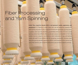 Fiber Processing
and Yarn Spinning
         Cotton fiber properties directly affect a knit garment’s quality, appearance, and

         performance. It is important to select cotton fiber with the appropriate properties for

         each specific end product. It also is important to choose the appropriate spinning system

         to produce cotton yarn that will yield the desired fabric characteristics. The three current

         spinning systems have different effects on the yarn structure and therefore on the final

         product. Sourcing companies must determine which combination of fiber and spinning

         system will result in a knit product with the desired key characteristics. Decisions made

         about yarn spinning will affect appearance, softness (which depends on yarn hairiness and

         twist), color retention, yarn strength for performance, and cost factors related to spinning.
 
