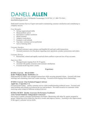 DANELL ALLEN11755 Malaga Dr. Unit 1130 Rancho Cucamonga, CA 91730 | | C: 909-733-9341 |
danelldallen@gmail.com
Dedicated Customer Service Expert motivated to maintaining customer satisfaction and contributing to
company success.
Core Strengths:
• Strong organizational skills
• Sharp problem solver
• Seasoned in conflict resolution
• Detail oriented
• Adaptive team player
• Energetic work attitude
• Top sales/ customer service performer
• Active listening skills
Customer Interface
• Greeted customers upon entrance and handled all cash and credit transactions.
• Assisted customers over the phone regarding store operations, product, promotions and orders.
Customer Service
• Researched, calmed and rapidly resolved client conflicts to prevent loss of key accounts.
Supervisor Role
• Managed teams ranging from 20-35 agents.
• Assisted with quality assurance and customer satisfaction.
• Focused on driving team’s results.
Experience
03/2016- Current REALTOR®
Keller Williams Realty- Redlands, CA
Dedicated REALTOR® who managed transactions while securing potential clients. Assisted with team
meetings and scheduling client and vendor meetings. Focused on developing client relationships.
07/2015- Current Chat Technical Support Advisor
Apple Inc.- Cupertino, CA
Focused on providing quality customer service while troubleshooting technical issues. Assisted with
team building and training on technical devices and products. Provided resources to customers while
resolving issues related to different technical devices.
02/2014- 06/2015 Quality Assurance Performance Facilitator
Arise Virtual Solutions- Independent Contractor
Serviced as a quality assurance performance facilitator. Monitoring calls taken by agents assigned to
group. Enhancing on key behaviors that drive results and improve metrics. Assisting in the improvement
of the agent’s customer service skills.
 