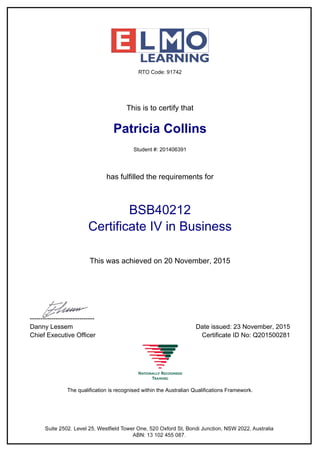 This is to certify that
Patricia Collins
Student #: 201406391
has fulfilled the requirements for
BSB40212
Certificate IV in Business
This was achieved on 20 November, 2015
------------------------------
Danny Lessem Date issued: 23 November, 2015
Chief Executive Officer Certificate ID No: Q201500281
The qualification is recognised within the Australian Qualifications Framework.
Powered by TCPDF (www.tcpdf.org)
 