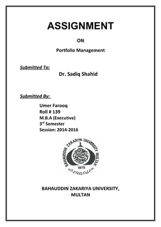 ASSIGNMENT
ON
Portfolio Management
Submitted To:
Dr. Sadiq Shahid
Submitted By:
Umer Farooq
Roll # 139
M.B.A (Executive)
3rd
Semester
Session: 2014-2016
BAHAUDDIN ZAKARIYA UNIVERSITY,
MULTAN
 