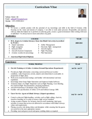 Curriculum Vitae
Salman Hyder Ali
Email: salman075@gmail.com
Mobile: +971-559912811
Objective:
 To secure a suitable position with the potential of my knowledge and skills in the field of Aviation; while
focusing on the vision and mission of company. I am able to work under pressure, Responsible, and punctual,
with my skills that helped me to perform in achieving goals, creates a good environment while working with team
or individual I’m always keen to learn and achieve my goals.
Academics:
Experience:
WORK PROFILE YEAR
 On Job Training at Al Jaber Aviation (Ground Operations Department)
 Provide pre-flight information concerning current and forecast weather
conditions, radio frequencies, terrain, airports and related data to assist pilots in
preparation of flight plans.
 Well aware of preferential routings and familiar with international and state
regulations.
 Knowledge about Etops Flight Operations and Jeppesen Jetplan Software.
 Trained in duties of a Flight Dispatcher such as Flight Planning, Crew Briefing,
Pre and Post Flight Documentations, preparing loadsheets.
 Aircraft Performance Calculations using APGSoftware.
 Familiar with specifications of Airbus A318 and Embraer Lineage 1000.
 Guest Service Agent at Etihad Airways (Airport operations)
 Control as directed, flight-handling activities such as flight editing, check-in,
transfers,boarding etc,in order to ensure a high service standard.
 Acting as point of liaison for 3rd party check-in staff, monitoring third party
activities to ensure that services are delivered in accordance with Etihad Airways
values and requirements.
 Playing an active role during delays and disruption whilst ensuring that the guests
are cared for in the most appropriate manner.
 Providing meet and greet,escort and queue combing duties as required.
Jan’16 – Jan’17
July’15 – Jan’16
COURSE YEAR
 B.Sc. degree in Aviation Sciences from Abu Dhabi University(Accredited
by WASC)
 Airport operations  Airline Management
 Flight navigation  Electronic flight management
 Safety & CRM  Aircraft engines
 Aircrafts Systems Components  Flight Physiology
 Aviation weather & meteorology  Pilot Operations
 American High School Diploma
2009-2015
2007-2008
 