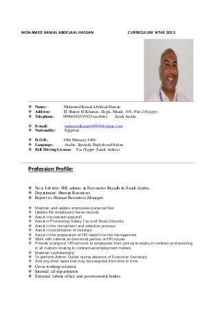 MOHAMED KAMAL ABDELAAL HASSAN CURRICULUM VITAE 2015
 Name: Mohamed Kamal Abdelaal Hassan
 Address: El Shatter El Khames, Degla, Maadi, 10/1, Flat 2 (Egypt)
 Telephone: 00966542535923 (mobile) Saudi Arabia
 E-mail: mohamedkamal49958@yahoo.com
 Nationality: Egyptian
 D.O.B.: 19th February 1968
 Language: Arabic, Spanish, English and Italian
 Full Driving License: Yes (Egypt- Saudi Arabia)
Profession Profile:
 Now Job title: HR admin at Fast metro Riyadh In Saudi Arabia
 Department: Human Resources
 Report to: Human Resources Manager
 Maintain and update employees personal files
 Update the employees' leave records
 Assist in processing payroll
 Assist in Processing Salary Tax and Social Security
 Assist in the recruitment and selection process
 Assist in coordination of trainings
 Assist in the preparation of HR reports for the management
 Work with internal and external parties on HR issues
 Provide a range of HR services to employees from joining to expiry of contract and assisting
in all matters relating to contractual/employment matters
 Maintain confidentiality
 To perform Admin. Duties during absence of Executive Secretary
 And any other tasks that may be assigned from time to time.
 Cross working relation.
 Internal: all departments
 External: labour office and governmental bodies
 