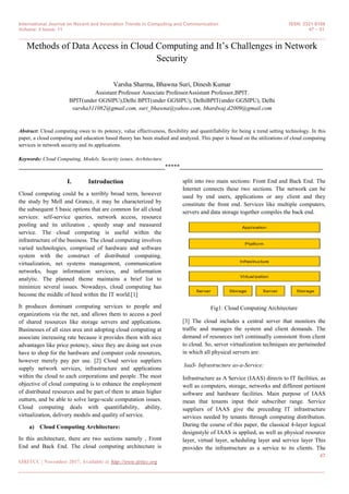 International Journal on Recent and Innovation Trends in Computing and Communication ISSN: 2321-8169
Volume: 5 Issue: 11 47 – 51
_______________________________________________________________________________________________
47
IJRITCC | November 2017, Available @ http://www.ijritcc.org
_______________________________________________________________________________________
Methods of Data Access in Cloud Computing and It‟s Challenges in Network
Security
Varsha Sharma, Bhawna Suri, Dinesh Kumar
Assistant Professor Associate ProfessorAssistant Professor,BPIT.
BPIT(under GGSIPU),Delhi BPIT(under GGSIPU), DelhiBPIT(under GGSIPU), Delhi
varsha311082@gmail.com, suri_bhawna@yahoo.com, bhardwaj.d2009@gmail.com
Abstract: Cloud computing owes to its potency, value effectiveness, flexibility and quantifiability for being a trend setting technology. In this
paper, a cloud computing and education based theory has been studied and analyzed. This paper is based on the utilizations of cloud computing
services in network security and its applications.
Keywords: Cloud Computing, Models, Security issues, Architecture.
__________________________________________________*****_________________________________________________
I. Introduction
Cloud computing could be a terribly broad term, however
the study by Mell and Grance, it may be characterized by
the subsequent 5 basic options that are common for all cloud
services: self-service queries, network access, resource
pooling and its utilization , speedy snap and measured
service. The cloud computing is useful within the
infrastructure of the business. The cloud computing involves
varied technologies, comprised of hardware and software
system with the construct of distributed computing,
virtualization, net systems management, communication
networks, huge information services, and information
analytic. The planned theme maintains a brief list to
minimize several issues. Nowadays, cloud computing has
become the middle of heed within the IT world.[1]
It produces dominant computing services to people and
organizations via the net, and allows them to access a pool
of shared resources like storage servers and applications.
Businesses of all sizes area unit adopting cloud computing at
associate increasing rate because it provides them with nice
advantages like price potency, since they are doing not even
have to shop for the hardware and computer code resources,
however merely pay per use. [2] Cloud service suppliers
supply network services, infrastructure and applications
within the cloud to each corporations and people .The most
objective of cloud computing is to enhance the employment
of distributed resources and be part of them to attain higher
outturn, and be able to solve large-scale computation issues.
Cloud computing deals with quantifiability, ability,
virtualization, delivery models and quality of service.
a) Cloud Computing Architecture:
In this architecture, there are two sections namely , Front
End and Back End. The cloud computing architecture is
split into two main sections: Front End and Back End. The
Internet connects these two sections. The network can be
used by end users, applications or any client and they
constitute the front end. Services like multiple computers,
servers and data storage together compiles the back end.
Fig1: Cloud Computing Architecture
[3] The cloud includes a central server that monitors the
traffic and manages the system and client demands. The
demand of resources isn't continually consistent from client
to cloud. So, server virtualization techniques are pertaineded
in which all physical servers are:
IaaS- Infrastructure as-a-Service:
Infrastructure as A Service (IAAS) directs to IT facilities, as
well as computers, storage, networks and different pertinent
software and hardware facilities. Main purpose of IAAS
mean that tenants input their subscriber range. Service
suppliers of IAAS give the preceding IT infrastructure
services needed by tenants through computing distribution.
During the course of this paper, the classical 4-layer logical
designstyle of IAAS is applied, as well as physical resource
layer, virtual layer, scheduling layer and service layer This
provides the infrastructure as a service to its clients. The
 