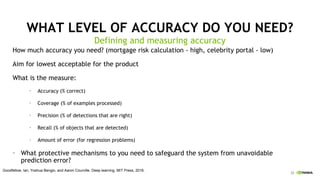 23
WHAT LEVEL OF ACCURACY DO YOU NEED?
How much accuracy you need? (mortgage risk calculation - high, celebrity portal - low)
Aim for lowest acceptable for the product
What is the measure:
• Accuracy (% correct)
• Coverage (% of examples processed)
• Precision (% of detections that are right)
• Recall (% of objects that are detected)
• Amount of error (for regression problems)
• What protective mechanisms to you need to safeguard the system from unavoidable
prediction error?
Defining and measuring accuracy
Goodfellow, Ian, Yoshua Bengio, and Aaron Courville. Deep learning. MIT Press, 2016.
 