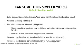 24
CAN SOMETHING SIMPLER WORK?
Default Baseline Model
• Build the end to end pipeline ASAP and use a non Deep Learning Baseline Model
• Measure accuracy from day 1
• You need a baseline on which to improve:
• Simple model that you know very well (linear regression, logistic regression, random
forest).
• Boosted Decision trees are a very good baseline model.
• How does the baseline perform in relation to your target accuracy?
• How does the baseline perform in relation to human accuracy?
Goodfellow, Ian, Yoshua Bengio, and Aaron Courville. Deep learning. MIT Press, 2016.
 