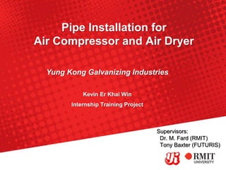 Pipe Installation for
Air Compressor and Air Dryer
Kevin Er Khai Win
Internship Training Project
Yung Kong Galvanizing Industries
Supervisors:
Dr. M. Fard (RMIT)
Tony Baxter (FUTURIS)
 