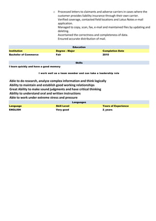o Processed letters to claimants and adverse carriers in cases where the
customer provides liability insurance through their own carrier.
Verified coverage, contacted field locations and Lotus Notes e-mail
application.
Managed to copy, scan, fax, e-mail and maintained files by updating and
deleting.
Ascertained the correctness and completeness of data.
Ensured accurate distribution of mail.
Education
Institution Degree - Major Completion Date
Bachelor of Commerce Fair 2010
Skills
I learn quickly and have a good memory
I work well as a team member and can take a leadership role
Able to do research, analyze complex information and think logically
Ability to maintain and establish good working relationships
Great Ability to make sound judgments and have critical thinking
Ability to understand oral and written instructions
Able to work under extreme stress and pressure
Languages
Language Skill Level Years of Experience
ENGLISH Very good 2_years
 