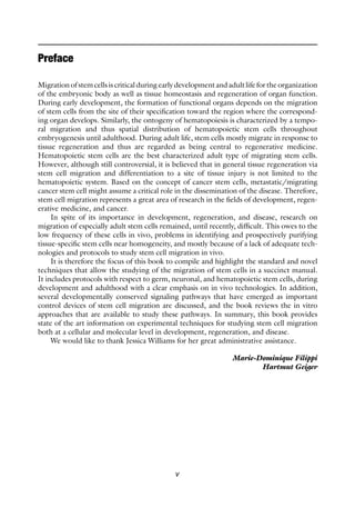 v
Preface
Migration of stem cells is critical during early development and adult life for the ­
organization
of the embryonic body as well as tissue homeostasis and regeneration of organ function.
During early development, the formation of functional organs depends on the migration
of stem cells from the site of their specification toward the region where the correspond-
ing organ develops. Similarly, the ontogeny of hematopoiesis is characterized by a tempo-
ral migration and thus spatial distribution of hematopoietic stem cells throughout
embryogenesis until adulthood. During adult life, stem cells mostly migrate in response to
tissue regeneration and thus are regarded as being central to regenerative medicine.
Hematopoietic stem cells are the best characterized adult type of migrating stem cells.
However, although still controversial, it is believed that in general tissue regeneration via
stem cell migration and differentiation to a site of tissue injury is not limited to the
hematopoietic system. Based on the concept of cancer stem cells, metastatic/migrating
cancer stem cell might assume a critical role in the dissemination of the disease. Therefore,
stem cell migration represents a great area of research in the fields of development, regen-
erative medicine, and cancer.
In spite of its importance in development, regeneration, and disease, research on
migration of especially adult stem cells remained, until recently, difficult. This owes to the
low frequency of these cells in vivo, problems in identifying and prospectively purifying
tissue-specific stem cells near homogeneity, and mostly because of a lack of adequate tech-
nologies and protocols to study stem cell migration in vivo.
It is therefore the focus of this book to compile and highlight the standard and novel
techniques that allow the studying of the migration of stem cells in a succinct manual.
It includes protocols with respect to germ, neuronal, and hematopoietic stem cells, during
development and adulthood with a clear emphasis on in vivo technologies. In addition,
several developmentally conserved signaling pathways that have emerged as important
control devices of stem cell migration are discussed, and the book reviews the in vitro
approaches that are available to study these pathways. In summary, this book provides
state of the art information on experimental techniques for studying stem cell migration
both at a cellular and molecular level in development, regeneration, and disease.
We would like to thank Jessica Williams for her great administrative assistance.
Marie-Dominique Filippi
Hartmut Geiger
 