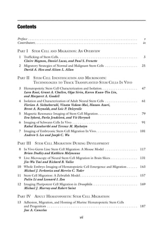 vii
Contents
Preface . .  .  .  .  .  .  .  .  .  .  .  .  .  .  .  .  .  .  .  .  .  .  .  .  .  .  .  .  .  .  .  .  .  .  .  .  .  .  .  .  .  .  .  .  .  .  .  .  .  .  .  .  .  .  .  .  .  .  .  .  .  .  .  . v
Contributors .  .  .  .  .  .  .  .  .  .  .  .  .  .  .  .  .  .  .  .  .  .  .  .  .  .  .  .  .  .  .  .  .  .  .  .  .  .  .  .  .  .  .  .  .  .  .  .  .  .  .  .  .  .  .  .  .  .  .  . ix
Part I Stem Cell and Migration: An Overview
1 Trafficking of Stem Cells . . . . . . . . . . . . . . . . . . . . . . . . . . . . . . . . . . . . . . . . . . .  3
Claire Magnon, Daniel Lucas, and Paul S. Frenette
2 Migratory Strategies of Normal and Malignant Stem Cells . . . . . . . . . . . . . . . . . .  25
David A. Hess and Alison L. Allan
Part II 
Stem Cell Identification and Microscopic
Technologies to Track Transplanted Stem Cells In Vivo
3 Hematopoietic Stem Cell Characterization and Isolation . . . . . . . . . . . . . . . . . . .  47
Lara Rossi, Grant A. Challen, Olga Sirin, Karen Kuan-Yin Lin,
and Margaret A. Goodell
4 Isolation and Characterization of Adult Neural Stem Cells . . . . . . . . . . . . . . . . . .  61
Florian A. Siebzehnrubl, Vinata Vedam-Mai, Hassan Azari,
Brent A. Reynolds, and Loic P. Deleyrolle
5 Magnetic Resonance Imaging of Stem Cell Migration . . . . . . . . . . . . . . . . . . . . .  79
Eva Syková, Pavla Jendelová, and Vít Herynek
6 Imaging of Schwann Cells In Vivo . . . . . . . . . . . . . . . . . . . . . . . . . . . . . . . . . . . .  91
Rahul Kasukurthi and Terence M. Myckatyn
7 Imaging of Embryonic Stem Cell Migration In Vivo . . . . . . . . . . . . . . . . . . . . . .  101
Andrew S. Lee and Joseph C. Wu
Part III Stem Cell Migration During Development
8 In Vivo Germ Line Stem Cell Migration: A Mouse Model . . . . . . . . . . . . . . . . . .  117
Brian Dudley and Kathleen Molyneaux
9 Live Microscopy of Neural Stem Cell Migration in Brain Slices  . . . . . . . . . . . . . .  131
Jin-Wu Tsai and Richard B. Vallee
10 Whole Embryo Imaging of Hematopoietic Cell Emergence and Migration  . . . . .  143
Michael J. Ferkowicz and Mervin C. Yoder
11 Stem Cell Migration: A Zebrafish Model . . . . . . . . . . . . . . . . . . . . . . . . . . . . . . .  157
Pulin Li and Leonard I. Zon
12 Imaging Pluripotent Cell Migration in Drosophila  . . . . . . . . . . . . . . . . . . . . . . . .  169
Michael J. Murray and Robert Saint
Part IV Adult Hematopoietic Stem Cell Migration
13 Adhesion, Migration, and Homing of Murine Hematopoietic Stem Cells
and Progenitors . . . . . . . . . . . . . . . . . . . . . . . . . . . . . . . . . . . . . . . . . . . . . . . . . .  187
Jose A. Cancelas
 