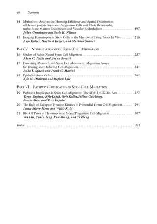 viii Contents
14 Methods to Analyze the Homing Efficiency and Spatial Distribution
of Hematopoietic Stem and Progenitor Cells and Their Relationship
to the Bone Marrow Endosteum and Vascular Endothelium . . . . . . . . . . . . . . . . . 197
Jochen Grassinger and Susie K. Nilsson
15 Imaging Hematopoietic Stem Cells in the Marrow of Long Bones In Vivo . . . . . .  215
Anja Köhler, Hartmut Geiger, and Matthias Gunzer
Part V Nonhematopoietic Stem Cell Migration
16 Studies of Adult Neural Stem Cell Migration . . . . . . . . . . . . . . . . . . . . . . . . . . . .  227
Adam C. Puche and Serena Bovetti
17 Dissecting Mesenchymal Stem Cell Movement: Migration Assays
for Tracing and Deducing Cell Migration  . . . . . . . . . . . . . . . . . . . . . . . . . . . . . .  241
Erika L. Spaeth and Frank C. Marini
18 Epithelial Stem Cells . . . . . . . . . . . . . . . . . . . . . . . . . . . . . . . . . . . . . . . . . . . . . .  261
Kyle M. Draheim and Stephen Lyle
Part VI Pathways Implicated in Stem Cell Migration
19 Pathways Implicated in Stem Cell Migration: The SDF-1/CXCR4 Axis . . . . . . . .  277
Yaron Vagima, Kfir Lapid, Orit Kollet, Polina Goichberg,
Ronen Alon, and Tsvee Lapidot
20 The Role of Receptor Tyrosine Kinases in Primordial Germ Cell Migration . . . . .  291
Louise Silver-Morse and Willis X. Li
21 Rho GTPases in Hematopoietic Stem/Progenitor Cell Migration  . . . . . . . . . . . .  307
Wei Liu, Yuxin Feng, Xun Shang, and Yi Zheng
Index .  .  .  .  .  .  .  .  .  .  .  .  .  .  .  .  .  .  .  .  .  .  .  .  .  .  .  .  .  .  .  .  .  .  .  .  .  .  .  .  .  .  .  .  .  .  .  .  .  .  .  .  .  .  .  .  .  .  .  .  .  .  .  .  .  . 321
 
