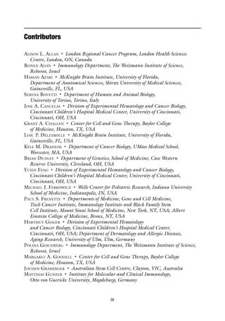 ix
Contributors
Alison L. Allan • London Regional Cancer Program, London Health Sciences
Centre, London, ON, Canada
Ronen Alon • Immunology Department, The Weizmann Institute of Science,
Rehovot, Israel
Hassan Azari • McKnight Brain Institute, University of Florida,
Department of Anatomical Sciences, Shiraz University of Medical Sciences,
Gainesville, FL, USA
Serena Bovetti • Department of Human and Animal Biology,
University of Torino, Torino, Italy
Jose A. Cancelas • Division of Experimental Hematology and Cancer Biology,
Cincinnati Children’s Hospital Medical Center, University of Cincinnati,
Cincinnati, OH, USA
Grant A. Challen • Center for Cell and Gene Therapy, Baylor College
of Medicine, Houston, TX, USA
Loic P. Deleyrolle • McKnight Brain Institute, University of Florida,
Gainesville, FL, USA
Kyle M. Draheim • Department of Cancer Biology, UMass Medical School,
Worcester, MA, USA
Brian Dudley • Department of Genetics, School of Medicine, Case Western
Reserve University, Cleveland, OH, USA
Yuxin Feng • Division of Experimental Hematology and Cancer Biology,
Cincinnati Children’s Hospital Medical Center, University of Cincinnati,
Cincinnati, OH, USA
Michael J. Ferkowicz • Wells Center for Pediatric Research, Indiana University
School of Medicine, Indianapolis, IN, USA
Paul S. Frenette • Departments of Medicine, Gene and Cell Medicine,
Tisch Cancer Institute, Immunology Institute and Black Family Stem
Cell Institute, Mount Sinai School of Medicine, New York, NY, USA; Albert
Einstein College of Medicine, Bronx, NY, USA
Hartmut Geiger • Division of Experimental Hematology
and Cancer Biology, Cincinnati Children’s Hospital Medical Center,
Cincinnati, OH, USA; Department of Dermatology and Allergic Diseases,
Aging Research, University of Ulm, Ulm, Germany
Polina Goichberg • Immunology Department, The Weizmann Institute of Science,
Rehovot, Israel
Margaret A. Goodell • Center for Cell and Gene Therapy, Baylor College
of Medicine, Houston, TX, USA
Jochen Grassinger • Australian Stem Cell Centre, Clayton, VIC, Australia
Matthias Gunzer • Institute for Molecular and Clinical Immunology,
Otto von Guericke University, Magdeburg, Germany
 