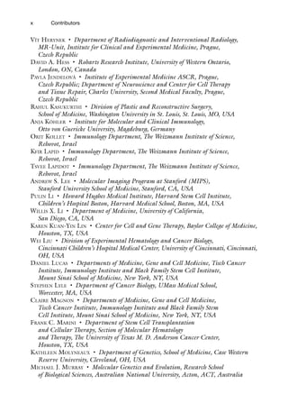 x Contributors
Vít Herynek • Department of Radiodiagnostic and Interventional Radiology,
MR-Unit, Institute for Clinical and Experimental Medicine, Prague,
Czech Republic
David A. Hess • Robarts Research Institute, University of Western Ontario,
London, ON, Canada
Pavla Jendelová • Institute of Experimental Medicine ASCR, Prague,
Czech Republic; Department of Neuroscience and Center for Cell Therapy
and Tissue Repair, Charles University, Second Medical Faculty, Prague,
Czech Republic
Rahul Kasukurthi • Division of Plastic and Reconstructive Surgery,
School of Medicine, Washington University in St. Louis, St. Louis, MO, USA
Anja Köhler • Institute for Molecular and Clinical Immunology,
Otto von Guericke University, Magdeburg, Germany
Orit Kollet • Immunology Department, The Weizmann Institute of Science,
Rehovot, Israel
Kfir Lapid • Immunology Department, The Weizmann Institute of Science,
Rehovot, Israel
Tsvee Lapidot • Immunology Department, The Weizmann Institute of Science,
Rehovot, Israel
Andrew S. Lee • Molecular Imaging Program at Stanford (MIPS),
Stanford University School of Medicine, Stanford, CA, USA
Pulin Li • Howard Hughes Medical Institute, Harvard Stem Cell Institute,
Children’s Hospital Boston, Harvard Medical School, Boston, MA, USA
Willis X. Li • Department of Medicine, University of California,
San Diego, CA, USA
Karen Kuan-Yin Lin • Center for Cell and Gene Therapy, Baylor College of Medicine,
Houston, TX, USA
Wei Liu • Division of Experimental Hematology and Cancer Biology,
Cincinnati Children’s Hospital Medical Center, University of Cincinnati, Cincinnati,
OH, USA
Daniel Lucas • Departments of Medicine, Gene and Cell Medicine, Tisch Cancer
Institute, Immunology Institute and Black Family Stem Cell Institute,
Mount Sinai School of Medicine, New York, NY, USA
Stephen Lyle • Department of Cancer Biology, UMass Medical School,
Worcester, MA, USA
Claire Magnon • Departments of Medicine, Gene and Cell Medicine,
Tisch Cancer Institute, Immunology Institute and Black Family Stem
Cell Institute, Mount Sinai School of Medicine, New York, NY, USA
Frank C. Marini • Department of Stem Cell Transplantation
and Cellular Therapy, Section of Molecular Hematology
and Therapy, The University of Texas M. D. Anderson Cancer Center,
Houston, TX, USA
Kathleen Molyneaux • Department of Genetics, School of Medicine, Case Western
Reserve University, Cleveland, OH, USA
Michael J. Murray • Molecular Genetics and Evolution, Research School
of Biological Sciences, Australian National University, Acton, ACT, Australia
 