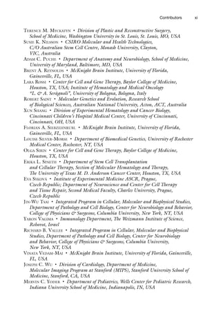 xi
Contributors
Terence M. Myckatyn • Division of Plastic and Reconstructive Surgery,
School of Medicine, Washington University in St. Louis, St. Louis, MO, USA
Susie K. Nilsson • CSIRO Molecular and Health Technologies,
C/O Australian Stem Cell Centre, Monash University, Clayton,
VIC, Australia
Adam C. Puche • Department of Anatomy and Neurobiology, School of Medicine,
University of Maryland, Baltimore, MD, USA
Brent A. Reynolds • McKnight Brain Institute, University of Florida,
Gainesville, FL, USA
Lara Rossi • Center for Cell and Gene Therapy, Baylor College of Medicine,
Houston, TX, USA; Institute of Hematology and Medical Oncology
“L.  A. Seràgnoli”, University of Bologna, Bologna, Italy
Robert Saint • Molecular Genetics and Evolution, Research School
of Biological Sciences, Australian National University, Acton, ACT, Australia
Xun Shang • Division of Experimental Hematology and Cancer Biology,
Cincinnati Children’s Hospital Medical Center, University of Cincinnati,
Cincinnati, OH, USA
Florian A. Siebzehnrubl • McKnight Brain Institute, University of Florida,
Gainesville, FL, USA
Louise Silver-Morse • Department of Biomedical Genetics, University of Rochester
Medical Center, Rochester, NY, USA
Olga Sirin • Center for Cell and Gene Therapy, Baylor College of Medicine,
Houston, TX, USA
Erika L. Spaeth • Department of Stem Cell Transplantation
and Cellular Therapy, Section of Molecular Hematology and Therapy,
The University of Texas M. D. Anderson Cancer Center, Houston, TX, USA
Eva Syková • Institute of Experimental Medicine ASCR, Prague,
Czech Republic; Department of Neuroscience and Center for Cell Therapy
and Tissue Repair, Second Medical Faculty, Charles University, Prague,
Czech Republic
Jin-Wu Tsai • Integrated Program in Cellular, Molecular and Biophysical Studies,
Department of Pathology and Cell Biology, Center for Neurobiology and Behavior,
College of Physicians  Surgeons, Columbia University, New York, NY, USA
Yaron Vagima • Immunology Department, The Weizmann Institute of Science,
Rehovot, Israel
Richard B. Vallee • Integrated Program in Cellular, Molecular and Biophysical
Studies, Department of Pathology and Cell Biology, Center for Neurobiology
and Behavior, College of Physicians  Surgeons, Columbia University,
New York, NY, USA
Vinata Vedam-Mai • McKnight Brain Institute, University of Florida, Gainesville,
FL, USA
Joseph C. Wu • Division of Cardiology, Department of Medicine,
Molecular Imaging Program at Stanford (MIPS), Stanford University School of
Medicine, Stanford, CA, USA
Mervin C. Yoder • Department of Pediatrics, Wells Center for Pediatric Research,
Indiana University School of Medicine, Indianapolis, IN, USA
 