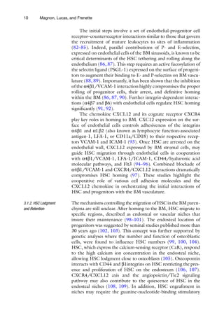 10 Magnon, Lucas, and Frenette
The initial steps involve a set of endothelial-progenitor cell
receptor–counterreceptor interactions similar to those that govern
the recruitment of mature leukocytes to sites of inflammation
(82–85). Indeed, parallel contributions of P- and E-selectins,
expressed on endothelial cells of the BM sinusoids, is known to be
critical determinants of the HSC tethering and rolling along the
endothelium (86, 87). This step requires an active fucosylation of
the selectin ligand (PSGL-1) expressed on the surface of progeni-
tors to augment their binding to E- and P-selectins on BM vascu-
lature (88, 89). Importantly, it has been shown that the inhibition
of the a4b1/VCAM-1 interaction highly compromises the proper
rolling of progenitor cells, their arrest, and definitive homing
within the BM (86, 87, 90). Further integrin-dependent interac-
tions (a4b7 and b6) with endothelial cells regulate HSC homing
significantly (91, 92).
The chemokine CXCL12 and its cognate receptor CXCR4
play key roles in homing to BM. CXC12 expression on the sur-
face of endothelial cells controls adhesiveness of the integrins
a4b1 and aLb2 (also known as lymphocyte function-associated
antigen-1, LFA-1, or CD11a/CD18) to their respective recep-
tors VCAM-1 and ICAM-1 (93). Once HSC are arrested on the
endothelial wall, CXCL12 expressed by BM stromal cells, may
guide HSC migration through endothelial cells in cooperation
with a4b1/VCAM-1, LFA-1/ICAM-1, CD44/hyaluronic acid
molecular pathways, and Flt3 (94–96). Combined blockade of
a4b1/VCAM-1 and CXCR4/CXCL12 interactions dramatically
compromises HSC homing (97). These studies highlight the
cooperative role of various cell adhesion molecules and the
CXCL12 chemokine in orchestrating the initial interactions of
HSC and progenitors with the BM vasculature.
The mechanisms controlling the migration of HSC in the BM paren-
chyma are still unclear. After homing to the BM, HSC migrate to
specific regions, described as endosteal or vascular niches that
insure their maintenance (98–101). The endosteal location of
progenitors was suggested by seminal studies published more than
30 years ago (102, 103). This concept was further supported by
genetic analyses where the number and function of osteoblastic
cells, were found to influence HSC numbers (99, 100, 104).
HSC, which express the calcium-sensing receptor (CaR), respond
to the high calcium ion concentration in the endosteal niche,
allowing HSC lodgment close to osteoblasts (105). Osteopontin
interacts with CD44 and b1integrins on HSC restricting the pres-
ence and proliferation of HSC on the endosteum (106, 107).
CXCR4/CXCL12 axis and the angiopoietin/Tie2 signaling
pathway may also contribute to the quiescence of HSC in the
endosteal niches (108, 109). In addition, HSC engraftment in
niches may require the guanine-nucleotide-binding stimulatory
3.1.2. HSC Lodgment
and Retention
 