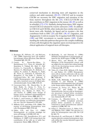 16 Magnon, Lucas, and Frenette
conserved mechanism in directing stem cell migration in the
embryo and adult mammals (20–22). CXCL12 and its receptor
CXCR4 are necessary for HSC migration and retention in the
bone marrow throughout the life (23). CXCL12/CXCR4 axis
also contributes to PGC migration in the mouse (48, 49) as well as
in zebrafish (172–174). Similarly, during brain injury, NSC migrate
toward CXCL12 released by reactive astrocytes (168). In addition
to CXCL12 and CXCR4, other molecules have similar roles in dif-
ferent stem cells. Similarly, kit ligand and its receptor c-kit that
contributes both to HSC (25) and PGC (38, 47) migration, and
Angiopoietin-1 with its receptor Tie-2 regulate both HSC function
(108) and NSC recruitment to vascular injuries (169). Under­
standing the molecular pathways that govern the complex trafficking
of stem cells throughout the organism opens novel perspectives for
clinical application of targeted stem cell therapies.
References
1. Bensinger, W., DiPersio, J.F., and McCarty,
J.M. (2009) Improving stem cell mobiliza-
tion strategies: future directions. Bone Marrow
Transplant 43, 181–95.
2. Cartier, N., Hacein-Bey-Abina, S.,
Bartholomae, C.C., Veres, G., Schmidt, M.,
Kutschera, I., Vidaud, M., Abel, U., Dal-
Cortivo, L., Caccavelli, L., Mahlaoui, N.,
Kiermer, V., Mittelstaedt, D., Bellesme, C.,
Lahlou, N., Lefrere, F., Blanche, S., Audit,
M., Payen, E., Leboulch, P., l’Homme, B.,
Bougneres, P., Von Kalle, C. Fischer, A.,
Cavazzana-Calvo, M., and Aubourg, P.
(2009) Hematopoietic stem cell gene ther-
apy with a lentiviral vector in X-linked adre-
noleukodystrophy Science 326, 818–23.
3. Cavazzana-Calvo, M., Hacein-Bey, S., de
Saint Basile, G., Gross, F., Yvon, E.,
Nusbaum, P., Selz, F., Hue, C., Certain, S.,
Casanova, J.L., Bousso, P., Deist, F.L.,
and Fischer, A. (2000) Gene therapy of
human severe combined immunodeficiency
(SCID)-X1 disease Science 288, 669–72.
4. Godin, I., and Cumano, A. (2002) The hare
and the tortoise: an embryonic haematopoi-
etic race Nat Rev Immunol 2, 593–604.
5. Mikkola, H.K., and Orkin, S.H. (2006) The
journey of developing hematopoietic stem
cells Development 133, 3733–44.
6. Orkin, S.H., and Zon, L.I. (2008)
Hematopoiesis: an evolving paradigm for
stem cell biology Cell 132, 631–44.
7. Samokhvalov, I.M., Samokhvalova, N.I., and
Nishikawa, S. (2007) Cell tracing shows the
contribution of the yolk sac to adult hae-
matopoiesis Nature 446, 1056–61.
8. Medvinsky, A., and Dzierzak, E. (1996)
Definitive hematopoiesis is autonomously ini-
tiated by the AGM region Cell 86, 897–906.
9. Moore, M.A., and Metcalf, D. (1970)
Ontogeny of the haemopoietic system: yolk
sac origin of in vivo and in vitro colony forming
cells in the developing mouse embryo Br
J Haematol 18, 279–96.
10. Toles, J.F., Chui, D.H., Belbeck, L.W., Starr,
E., and Barker, J.E. (1989) Hemopoietic
stem cells in murine embryonic yolk sac and
peripheral blood Proc Natl Acad Sci USA
86, 7456–59.
11. Muller, A.M., Medvinsky, A., Strouboulis, J.,
Grosveld, F., and Dzierzak, E. (1994)
Development of hematopoietic stem cell activity
in the mouse embryo Immunity 1, 291–301.
12. Cumano ,A., Ferraz, J.C., Klaine, M., Di
Santo, J.P., and Godin, I. (2001)
Intraembryonic, but not yolk sac hematopoi-
etic precursors, isolated before circulation,
provide long-term multilineage reconstitu-
tion Immunity 15, 477–85.
13. Cumano, A., Dieterlen-Lievre, F., and
Godin, I. (1996) Lymphoid potential,
probed before circulation in mouse, is
restricted to caudal intraembryonic splanch-
nopleura Cell 86, 907–16.
14. Gekas, C., Dieterlen-Lievre, F., Orkin, S.H.,
and Mikkola, H.K. (2005) The placenta is a
niche for hematopoietic stem cells Dev Cell
8, 365–75.
15. Ottersbach, K., and Dzierzak, E. (2005) The
murine placenta contains hematopoietic stem
cells within the vascular labyrinth region Dev
Cell 8, 377–87.
 