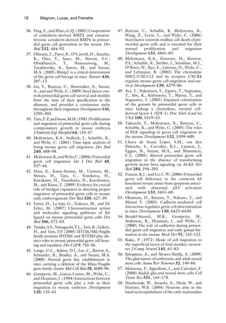 18 Magnon, Lucas, and Frenette
36. Ying, Y., and Zhao, G.Q. (2001) Cooperation
of endoderm-derived BMP2 and extraem-
bryonic ectoderm-derived BMP4 in primor-
dial germ cell generation in the mouse Dev
Biol 232, 484–92.
37. Ohinata, Y., Payer, B., O’Carroll, D., Ancelin,
K., Ono, Y., Sano, M., Barton, S.C.,
Obukhanych, T., Nussenzweig, M.,
Tarakhovsky, A., Saitou, M., and Surani,
M.A. (2005) Blimp1 is a critical determinant
of the germ cell lineage in mice Nature 436,
207–13.
38. Gu, Y., Runyan, C., Shoemaker, A., Surani,
A., and and Wylie, C. (2009) Steel factor con-
trols primordial germ cell survival and motility
from the time of their specification in the
allantois, and provides a continuous niche
throughout their migration Development 136,
1295–303.
39. Tam,P..P,andSnow,M.H.(1981)Proliferation
and migration of primordial germ cells during
compensatory growth in mouse embryos
J Embryol Exp Morphol 64, 133–47.
40. Molyneaux, K.A., Stallock, J., Schaible, K.,
and Wylie, C. (2001) Time-lapse analysis of
living mouse germ cell migration Dev Biol
240, 488–98.
41. MolyneauxK,andWylieC.(2004)Primordial
germ cell migration Int J Dev Biol 48,
537–44.
42. Hara, K., Kanai-Azuma, M., Uemura, M.,
Shitara, H., Taya, C., Yonekawa, H.,
Kawakami, H., Tsunekawa, N., Kurohmaru,
M., and Kanai, Y. (2009) Evidence for crucial
role of hindgut expansion in directing proper
migration of primordial germ cells in mouse
early embryogenesis Dev Biol 330, 427–39.
43. Farini, D., La Sala, G., Tedesco, M., and De
Felici, M. (2007) Chemoattractant action
and molecular signaling pathways of Kit
ligand on mouse primordial germ cells Dev
Biol 306, 572–83.
44. Tanaka, S.S., Yamaguchi, Y.L., Tsoi, B., Lickert,
H., and Tam, P.P. (2005) IFITM/Mil/fragilis
family proteins IFITM1 and IFITM3 play dis-
tinct roles in mouse primordial germ cell hom-
ing and repulsion Dev Cell 9, 745–56.
45. Lange, U.C., Adams, D.J., Lee, C., Barton, S.,
Schneider, R., Bradley, A., and Surani, M.A.
(2008) Normal germ line establishment in
mice carrying a deletion of the Ifitm/Fragilis
gene family cluster Mol Cell Biol 28, 4688–96.
46. Gomperts, M., Garcia-Castro, M., Wylie, C.,
and Heasman, J. (1994) Interactions between
primordial germ cells play a role in their
migration in mouse embryos Development
120, 135–41.
47. Runyan, C., Schaible, K. Molyneaux, K.,
Wang, Z., Levin, L., and Wylie, C. (2006)
Steel factor controls midline cell death of pri-
mordial germ cells and is essential for their
normal proliferation and migration
Development 133, 4861–69.
48. Molyneaux, K.A., Zinszner, H., Kunwar,
P.S., Schaible, K., Stebler, J., Sunshine, M.J.,
O’Brien, W., Raz, E., Littman, D., Wylie, C.,
and Lehmann, R. (2003) The chemokine
SDF1/CXCL12 and its receptor CXCR4
regulate mouse germ cell migration and sur-
vival Development 130, 4279–86.
49. Ara, T., Nakamura, Y., Egawa, T., Sugiyama,
T., Abe, K., Kishimoto, T., Matsui, Y., and
Nagasawa, T. (2003) Impaired colonization
of the gonads by primordial germ cells in
mice lacking a chemokine, stromal cell-
derived factor-1 (SDF-1) Proc Natl Acad Sci
USA 100, 5319–23.
50. Takeuchi, Y., Molyneaux, K., Runyan, C.,
Schaible, K., and Wylie, C. (2005) The roles
of FGF signaling in germ cell migration in
the mouse Development 132, 5399–409.
51. Chuva de Sousa Lopes, S.M., van den
Driesche, S., Carvalho, R.L., Larsson, J.,
Eggen, B., Surani, M.A., and Mummery,
C.L. (2005) Altered primordial germ cell
migration in the absence of transforming
growth factor beta signaling via ALK5 Dev
Biol 284, 194–203.
52. Francis, R.J., and Lo, C.W. (2006) Primordial
germ cell deficiency in the connexin 43
knockout mouse arises from apoptosis associ-
ated with abnormal p53 activation
Development 133, 3451–60.
53. Okamura, D., Kimura, T., Nakano, T., and
Matsui Y. (2003) Cadherin-mediated cell
interaction regulates germ cell determination
in mice Development 130, 6423–6430.
54. Bendel-Stenzel, M.R., Gomperts, M.,
Anderson, R., Heasman, J., and Wylie, C.
(2000) The role of cadherins during primor-
dial germ cell migration and early gonad for-
mation in the mouse Mech Dev 91, 143–152.
55. Rakic, P. (1972) Mode of cell migration to
the superficial layers of fetal monkey neocor-
tex J Comp Neurol 145, 61–83.
56. Kriegstein, A., and Alvarez-Buylla, A. (2009)
The glial nature of embryonic and adult neural
stem cells Annu Rev Neurosci 32, 149–84.
57. Malatesta, P., Appolloni, I., and Calzolari, F.
(2008) Radial glia and neural stem cells Cell
Tissue Res 331, 165–178.
58. Haubensak, W., Attardo, A., Denk, W., and
Huttner, W.B. (2004) Neurons arise in the
basal neuroepithelium of the early mammalian
 
