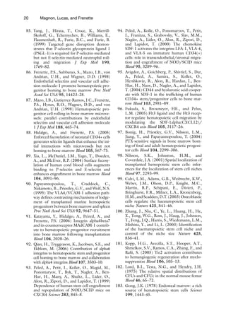 20 Magnon, Lucas, and Frenette
85. Yang, J., Hirata, T., Croce, K., Merrill-
Skoloff, G., Tchernychev, B., Williams, E.,
Flaumenhaft, R., Furie, B.C., and Furie, B.
(1999) Targeted gene disruption demon-
strates that P-selectin glycoprotein ligand 1
(PSGL-1) is required for P-selectin-mediated
but not E-selectin-mediated neutrophil roll-
ing and migration J Exp Med 190,
1769–82.
86. Frenette, P.S., Subbarao, S., Mazo, I.B., von
Andrian, U.H., and Wagner, D.D. (1998)
Endothelial selectins and vascular cell adhe-
sion molecule-1 promote hematopoietic pro-
genitor homing to bone marrow Proc Natl
Acad Sci USA 95, 14423–28.
87. Mazo, I.B., Gutierrez-Ramos, J.C., Frenette,
P.S., Hynes, R.O., Wagner, D.D., and von
Andrian, U.H. (1998) Hematopoietic pro-
genitor cell rolling in bone marrow microve-
ssels: parallel contributions by endothelial
selectins and vascular cell adhesion molecule
1 J Exp Med 188, 465–74.
88. Hidalgo, A., and Frenette, P.S. (2005)
Enforced fucosylation of neonatal CD34+ cells
generates selectin ligands that enhance the ini-
tial interactions with microvessels but not
homing to bone marrow Blood 105, 567–75.
89. Xia, L., McDaniel, J.M., Yago, T., Doeden,
A., and McEver, R.P. (2004) Surface fucosy-
lation of human cord blood cells augments
binding to P-selectin and E-selectin and
enhances engraftment in bone marrow Blood
104, 3091–96.
90. Papayannopoulou, T., Craddock, C.,
Nakamoto, B., Priestley, G.V., and Wolf, N.S.
(1995) The VLA4/VCAM-1 adhesion path-
way defines contrasting mechanisms of lodge-
ment of transplanted murine hemopoietic
progenitors between bone marrow and spleen
Proc Natl Acad Sci USA 92, 9647–51.
91. Katayama, Y., Hidalgo, A., Peired, A., and
Frenette, P.S. (2004) Integrin alpha4beta7
and its counterreceptor MAdCAM-1 contrib-
ute to hematopoietic progenitor recruitment
into bone marrow following transplantation
Blood 104, 2020–26.
92. Qian, H., Tryggvason, K., Jacobsen, S.E., and
Ekblom, M. (2006) Contribution of alpha6
integrins to hematopoietic stem and progenitor
cell homing to bone marrow and collaboration
with alpha4 integrins Blood 107, 3503–10.
93. Peled, A., Petit, I., Kollet, O., Magid, M.,
Ponomaryov, T., Byk, T., Nagler, A., Ben-
Hur, H., Many, A., Shultz, L., Lider, O.,
Alon, R., Zipori, D., and Lapidot, T. (1999)
Dependence of human stem cell engraftment
and repopulation of NOD/SCID mice on
CXCR4 Science 283, 845–8.
94. Peled, A., Kolle, O., Ponomaryov, T., Petit,
I., Franitza, S., Grabovsky, V., Slav, M.M.,
Nagler, A., Lider, O., Alon, R., Zipori, D.,
and Lapidot, T. (2000) The chemokine
SDF-1 activates the integrins LFA-1, VLA-4,
and VLA-5 on immature human CD34(+)
cells: role in transendothelial/stromal migra-
tion and engraftment of NOD/SCID mice
Blood 95, 3289–96.
95. Avigdor, A., Goichberg, P., Shivtiel, S., Dar,
A., Peled, A., Samira, S., Kollet, O.,
Hershkoviz, R., Alon, R., Hardan, I., Ben-
Hur, H., Naor, D., Nagler, A., and Lapidot,
T. (2004) CD44 and hyaluronic acid cooper-
ate with SDF-1 in the trafficking of human
CD34+ stem/progenitor cells to bone mar-
row Blood 103, 2981–89.
96. Fukuda, S., Broxmeyer, HE., and Pelus,
L.M. (2005) Flt3 ligand and the Flt3 recep-
tor regulate hematopoietic cell migration by
modulating the SDF-1alpha(CXCL12)/
CXCR4 axis Blood 105, 3117–26.
97. Bonig, H., Priestley, G.V., Nilsson, L.M.,
Jiang, Y., and Papayannopoulou, T. (2004)
PTX-sensitive signals in bone marrow hom-
ing of fetal and adult hematopoietic progeni-
tor cells Blood 104, 2299–306.
98. Nilsson, S.K., Johnston, H.M., and
Coverdale, J.A. (2001) Spatial localization of
transplanted hemopoietic stem cells: infer-
ences for the localization of stem cell niches
Blood 97, 2293–99.
99. Calvi, L.M., Adams, G.B., Weibrecht, K.W.,
Weber, J.M., Olson, D.P., Knight, M.C.,
Martin, R.P., Schipani, E., Divieti, P.,
Bringhurst, F.R., Milner, L.A., Kronenberg,
H.M.,andScadden,D.T.(2003)Osteoblastic
cells regulate the haematopoietic stem cell
niche Nature 425, 841–46.
100. Zhang, J., Niu, C., Ye, L., Huang, H., He,
X., Tong, W.G., Ross, J., Haug, J., Johnson,
T., Feng, J.Q., Harris, S., Wiedemann, L.M.,
Mishina, Y., and Li, L. (2003) Identification
of the haematopoietic stem cell niche and
control of the niche size Nature 425,
836–41.
101. Kopp, H.G., Avecilla, S.T., Hooper, A.T.,
Shmelkov, S.V., Ramos, C.A., Zhang, F., and
Rafii, S. (2005) Tie2 activation contributes
to hemangiogenic regeneration after myelo-
suppression Blood 106, 505–13.
102. Lord, B.I., Testa, N.G., and Hendry, J.H.
(1975) The relative spatial distributions of
CFUs and CFUc in the normal mouse femur
Blood 46, 65–72.
103. Gong, J.K. (1978) Endosteal marrow: a rich
source of hematopoietic stem cells Science
199, 1443–45.
 
