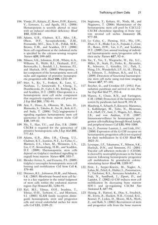 21
Trafficking of Stem Cells
104. Visnjic, D., Kalajzic, Z., Rowe, D.W., Katavic,
V., Lorenzo, J., and Aguila, H.L. (2004)
Hematopoiesis is severely altered in mice
with an induced osteoblast deficiency Blood
103, 3258–64.
105. Adams, G.B., Chabner, K.T., Alley, I.R.,
Olson, D.P., Szczepiorkowski, Z.M.,
Poznansky, M.C., Kos, C.H., Pollak, M.R.,
Brown, E.M., and Scadden, D.T. (2006)
Stem cell engraftment at the endosteal niche
is specified by the calcium-sensing receptor
Nature 439, 599–603.
106. Nilsson, S.K., Johnston, H.M., Whitty, G.A.,
Williams, B., Webb, R.J., Denhardt, D.T.,
Bertoncello, I., Bendall, L.J., Simmons, P.J.,
and Haylock, D.N. (2005) Osteopontin, a
key component of the hematopoietic stem cell
niche and regulator of primitive hematopoi-
etic progenitor cells Blood 106, 1232–39.
107. Stier, S., Ko, Y., Forkert, R., Lutz, C.,
Neuhaus, T., Grunewald, E., Cheng, T.,
Dombkowski, D., Calvi, L.M., Rittling, S.R.,
and Scadden, D.T. (2005) Osteopontin is a
hematopoietic stem cell niche component
that negatively regulates stem cell pool size
J Exp Med 201, 1781–91.
108. Arai, F., Hirao, A., Ohmura, M., Sato, H.,
Matsuoka, S., Takubo, K., Ito, K., Koh, G.Y.,
and Suda, T. (2004) Tie2/angiopoietin-1
signaling regulates hematopoietic stem cell
quiescence in the bone marrow niche Cell
118, 149–61.
109. Nie, Y., Han, Y.C., and Zou, Y.R. (2008)
CXCR4 is required for the quiescence of
primitive hematopoietic cells J Exp Med 205,
777–83.
110. Adams, G.B., Alley, I.R., Chung, U.I.,
Chabner, K.T., Jeanson, N.T., Lo Celso, C.,
Marsters, E.S., Chen, M., Weinstein, L.S.,
Lin, C.P., Kronenberg, H.M., and Scadden,
D.T. (2009) Haematopoietic stem cells
depend on Galpha(s)-mediated signalling to
engraft bone marrow Nature 459, 103–7.
111. Mendez-Ferrer, S., and Frenette, P.S. (2009)
Galpha(s) uncouples hematopoietic stem cell
homing and mobilization Cell Stem Cell 4,
379–80.
112. Driessen, R.L., Johnston, H.M., and Nilsson,
S.K. (2003) Membrane-bound stem cell fac-
tor is a key regulator in the initial lodgment
of stem cells within the endosteal marrow
region Exp Hematol 31, 1284–91.
113. Kiel, M.J., Yilmaz, O.H., Iwashita, T.,
Yilmaz, O.H., Terhorst, C., and Morrison,
S.J. (2005) SLAM family receptors distin-
guish hematopoietic stem and progenitor
cells and reveal endothelial niches for stem
cells Cell 121, 1109–21.
114. Sugiyama, T., Kohara, H., Noda, M., and
Nagasawa, T. (2006) Maintenance of the
hematopoietic stem cell pool by CXCL12-
CXCR4 chemokine signaling in bone mar-
row stromal cell niches Immunity 25,
977–88.
115. Lo Celso, C., Fleming, H.E., Wu, J.W.,
Zhao, C.X., Miake-Lye, S., Fujisaki, J., Cote,
D., Rowe, D.W., Lin, C.P., and Scadden,
D.T. (2009) Live-animal tracking of individ-
ual haematopoietic stem/progenitor cells in
their niche Nature 457, 92–6.
116. Xie, Y., Yin, T., Wiegraebe, W., He, X.C.,
Miller, D., Stark, D., Perko, K., Alexander,
R., Schwartz, J., Grindley, J.C., Park, J.,
Haug, J.S., Wunderlich, J.P., Li, H., Zhang,
S., Johnson, T., Feldman, R.A., and Li, L.
(2009) Detection of functional haematopoi-
etic stem cell niche using real-time imaging
Nature 457, 97–101.
117. Brecher, G., and Cronkite EP. (1951) Post-
radiation parabiosis and survival in rats Proc
Soc Exp Biol Med 77, 292–4.
118. Warren, S., Chute, R.N., and Farrington,
E.M. (1960) Protection of the hematopoietic
system by parabiosis Lab Invest 9, 191–8.
119. Massberg, S., Schaerli, P., Knezevic-Maramica,
I., Kollnberger, M., Tubo, N., Moseman,
E.A., Huff, I.V., Junt, T., Wagers, A.J., Mazo,
I.B., and von Andrian, U.H. (2007)
Immunosurveillance by hematopoietic pro-
genitor cells trafficking through blood, lymph,
and peripheral tissues Cell 131, 994–1008.
120. Liu, F., Poursine-Laurent, J., and Link, D.C.
(2000) Expression of the G-CSF receptor on
hematopoietic progenitor cells is not required
for their mobilization by G-CSF Blood 95,
3025–31.
121. Levesque, J.P., Takamatsu, Y., Nilsson, S.K.,
Haylock, D.N., and Simmons, P.J. (2001)
Vascular cell adhesion molecule-1 (CD106)
is cleaved by neutrophil proteases in the bone
marrow following hematopoietic progenitor
cell mobilization by granulocyte colony-
stimulating factor Blood 98, 1289–97.
122. Petit, I., Szyper-Kravitz, M., Nagler, A.,
Lahav,M.,Peled,A.,Habler,L.,Ponomaryov,
T., Taichman, R.S., Arenzana-Seisdedos, F.,
Fujii, N., Sandbank, J., Zipori, D., and
Lapidot, T. (2002) G-CSF induces stem cell
mobilization by decreasing bone marrow
SDF-1 and up-regulating CXCR4 Nat
Immunol 3, 687–94.
123. Heissig, B., Hattori, K., Dias, S., Friedrich,
M., Ferris, B., Hackett, N.R., Crystal, R.G.,
Besmer, P., Lyden, D., Moore, M.A., Werb,
Z., and Rafii, S. (2002) Recruitment of stem
and progenitor cells from the bone marrow
 