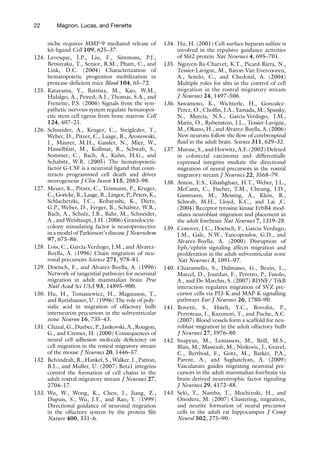 22 Magnon, Lucas, and Frenette
niche requires MMP-9 mediated release of
kit-ligand Cell 109, 625–37.
124. Levesque, J.P., Liu, F., Simmons, P.J.,
Betsuyaku, T., Senior, R.M., Pham, C., and
Link, D.C. (2004) Characterization of
hematopoietic progenitor mobilization in
protease-deficient mice Blood 104, 65–72.
125. Katayama, Y., Battista, M., Kao, W.M.,
Hidalgo, A., Peired, A.J., Thomas, S.A., and
Frenette, P.S. (2006) Signals from the sym-
pathetic nervous system regulate hematopoi-
etic stem cell egress from bone marrow Cell
124, 407–21.
126. Schneider, A., Kruger, C., Steigleder, T.,
Weber, D., Pitzer, C., Laage, R., Aronowski,
J., Maurer, M.H., Gassler, N., Mier, W.,
Hasselblatt, M., Kollmar, R., Schwab, S.,
Sommer, C., Bach, A., Kuhn, H.G., and
Schabitz, W.R. (2005) The hematopoietic
factor G-CSF is a neuronal ligand that coun-
teracts programmed cell death and drives
neurogenesis J Clin Invest 115, 2083–98.
127. Meuer, K., Pitzer, C., Teismann, P., Kruger,
C., Goricke, B., Laage, R., Lingor, P., Peters, K.,
Schlachetzki, J.C., Kobayashi, K., Dietz,
G.P., Weber, D., Ferger, B., Schabitz, W.R.,
Bach, A., Schulz, J.B., Bahr, M., Schneider,
A., and Weishaupt, J.H. (2006) Granulocyte-
colony stimulating factor is neuroprotective
in a model of Parkinson’s disease J Neurochem
97, 675–86.
128. Lois, C., Garcia-Verdugo, J.M., and Alvarez-
Buylla, A. (1996) Chain migration of neu-
ronal precursors Science 271, 978–81.
129. Doetsch, F., and Alvarez-Buylla, A. (1996)
Network of tangential pathways for neuronal
migration in adult mammalian brain Proc
Natl Acad Sci USA 93, 14895–900.
130. Hu, H., Tomasiewicz, H., Magnuson, T.,
and Rutishauser, U. (1996) The role of poly-
sialic acid in migration of olfactory bulb
interneuron precursors in the subventricular
zone Neuron 16, 735–43.
131. Chazal, G., Durbec, P., Jankovski, A., Rougon,
G., and Cremer, H. (2000) Consequences of
neural cell adhesion molecule deficiency on
cell migration in the rostral migratory stream
of the mouse J Neurosci 20, 1446–57.
132. Belvindrah, R., Hankel, S., Walker, J., Patton,
B.L., and Muller, U. (2007) Beta1 integrins
control the formation of cell chains in the
adult rostral migratory stream J Neurosci 27,
2704–17.
133. Wu, W., Wong, K., Chen, J., Jiang, Z.,
Dupuis, S., Wu, J.Y., and Rao, Y. (1999)
Directional guidance of neuronal migration
in the olfactory system by the protein Slit
Nature 400, 331–6.
134. Hu, H. (2001) Cell-surface heparan sulfate is
involved in the repulsive guidance activities
of Slit2 protein Nat Neurosci 4, 695–701.
135. Nguyen-Ba-Charvet, K.T., Picard-Riera, N.,
Tessier-Lavigne, M., Baron-Van Evercooren,
A., Sotelo, C., and Chedotal, A. (2004)
Multiple roles for slits in the control of cell
migration in the rostral migratory stream
J Neurosci 24, 1497–506.
136. Sawamoto, K., Wichterle, H., Gonzalez-
Perez, O., Cholfin, J.A., Yamada, M., Spassky,
N., Murcia, N.S., Garcia-Verdugo, J.M.,
Marin, O., Rubenstein, J.L., Tessier-Lavigne,
M., Okano, H., and Alvarez-Buylla, A. (2006)
New neurons follow the flow of cerebrospinal
fluid in the adult brain. Science 311, 629–32.
137. Murase, S., and Horwitz, A.F. (2002) Deleted
in colorectal carcinoma and differentially
expressed integrins mediate the directional
migration of neural precursors in the rostral
migratory stream J Neurosci 22, 3568–79.
138. Anton, E.S., Ghashghaei, H.T., Weber, J.L.,
McCann, C., Fischer, T.M., Cheung, I.D.,
Gassmann, M., Messing, A., Klein, R.,
Schwab, M.H., Lloyd, K.C., and Lai ,C.
(2004) Receptor tyrosine kinase ErbB4 mod-
ulates neuroblast migration and placement in
the adult forebrain Nat Neurosci 7, 1319–28.
139. Conover, J.C., Doetsch, F., Garcia-Verdugo,
J.M., Gale, N.W., Yancopoulos, G.D., and
Alvarez-Buylla, A. (2000) Disruption of
Eph/ephrin signaling affects migration and
proliferation in the adult subventricular zone
Nat Neurosci 3, 1091–97.
140. Chiaramello, S., Dalmasso, G., Bezin, L.,
Marcel, D., Jourdan, F., Peretto, P., Fasolo,
A., and De Marchis, S. (2007) BDNF/ TrkB
interaction regulates migration of SVZ pre-
cursor cells via PI3-K and MAP-K signalling
pathways Eur J Neurosci 26, 1780–90.
141. Bovetti, S., Hsieh, Y.C., Bovolin, P.,
Perroteau, I., Kazunori, T., and Puche, A.C.
(2007) Blood vessels form a scaffold for neu-
roblast migration in the adult olfactory bulb
J Neurosci 27, 5976–80.
142. Snapyan, M., Lemasson, M., Brill, M.S.,
Blais, M., Massouh, M., Ninkovic, J., Gravel,
C., Berthod, F., Gotz, M., Barker, P.A.,
Parent, A., and Saghatelyan, A. (2009)
Vasculature guides migrating neuronal pre-
cursors in the adult mammalian forebrain via
brain-derived neurotrophic factor signaling
J Neurosci 29, 4172–88.
143. Seki, T., Namba, T., Mochizuki, H., and
Onodera, M. (2007) Clustering, migration,
and neurite formation of neural precursor
cells in the adult rat hippocampus J Comp
Neurol 502, 275–90.
 