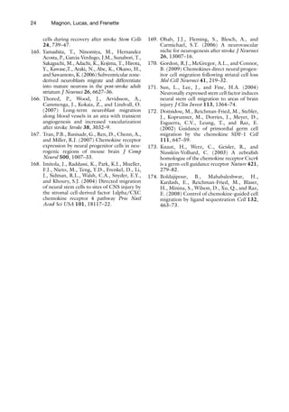 24 Magnon, Lucas, and Frenette
cells during recovery after stroke Stem Cells
24, 739–47.
165. Yamashita, T., Ninomiya, M., Hernandez
Acosta, P., Garcia-Verdugo, J.M., Sunabori, T.,
Sakaguchi, M., Adachi, K., Kojima, T., Hirota,
Y., Kawase,T., Araki, N., Abe, K., Okano, H.,
and Sawamoto, K. (2006) Subventricular zone-
derived neuroblasts migrate and differentiate
into mature neurons in the post-stroke adult
striatum J Neurosci 26, 6627–36.
166. Thored, P., Wood, J., Arvidsson, A.,
Cammenga, J., Kokaia, Z., and Lindvall, O.
(2007) Long-term neuroblast migration
along blood vessels in an area with transient
angiogenesis and increased vascularization
after stroke Stroke 38, 3032–9.
167. Tran, P.B., Banisadr, G., Ren, D., Chenn, A.,
and Miller, R.J. (2007) Chemokine receptor
expression by neural progenitor cells in neu-
rogenic regions of mouse brain J Comp
Neurol 500, 1007–33.
168. Imitola, J., Raddassi, K., Park, K.I., Mueller,
F.J., Nieto, M., Teng, Y.D., Frenkel, D., Li,
J., Sidman, R.L., Walsh, C.A., Snyder, E.Y.,
and Khoury, S.J. (2004) Directed migration
of neural stem cells to sites of CNS injury by
the stromal cell-derived factor 1alpha/CXC
chemokine receptor 4 pathway Proc Natl
Acad Sci USA 101, 18117–22.
169. Ohab, J.J., Fleming, S., Blesch, A., and
Carmichael, S.T. (2006) A neurovascular
niche for neurogenesis after stroke J Neurosci
26, 13007–16.
170. Gordon, R.J., McGregor, A.L., and Connor,
B. (2009) Chemokines direct neural progen-
itor cell migration following striatal cell loss
Mol Cell Neurosci 41, 219–32.
171. Sun, L., Lee, J., and Fine, H.A. (2004)
Neuronally expressed stem cell factor induces
neural stem cell migration to areas of brain
injury J Clin Invest 113, 1364–74.
172. Doitsidou, M., Reichman-Fried, M., Stebler,
J., Koprunner, M., Dorries, J., Meyer, D.,
Esguerra, C.V., Leung, T., and Raz, E.
(2002) Guidance of primordial germ cell
migration by the chemokine SDF-1 Cell
111, 647–59.
173. Knaut, H., Werz, C., Geisler, R., and
Nusslein-Volhard, C. (2003) A zebrafish
homologue of the chemokine receptor Cxcr4
is a germ-cell guidance receptor Nature 421,
279–82.
174. Boldajipour, B., Mahabaleshwar, H.,
Kardash, E., Reichman-Fried, M., Blaser,
H., Minina, S., Wilson, D., Xu, Q., and Raz,
E. (2008) Control of chemokine-guided cell
migration by ligand sequestration Cell 132,
463–73.
 