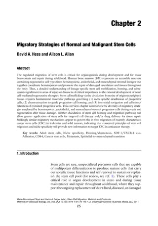 25
Chapter 2
Migratory Strategies of Normal and Malignant Stem Cells
David A. Hess and Alison L. Allan
Abstract
The regulated migration of stem cells is critical for organogenesis during development and for tissue
­
homeostasis and repair during adulthood. Human bone marrow (BM) represents an accessible reservoir
containing regenerative cell types from hematopoietic, endothelial, and mesenchymal-stromal lineages that
together coordinate hematopoiesis and promote the repair of damaged vasculature and tissues throughout
the body. Thus, a detailed understanding of lineage-specific stem cell mobilization, homing, and subse-
quent engraftment in areas of injury or disease is of critical importance to the rational development of novel
cell-mediated regenerative therapies. Stem cell trafficking via the circulation from site of origin to peripheral
tissues requires fundamental molecular pathways governing (1) niche-specific deadhesion of progenitor
cells; (2) chemoattraction to guide progenitor cell homing; and (3) interstitial navigation and adhesion/
retention of recruited progenitor cells. This overview chapter summarizes the diversity of migratory strate-
gies employed by hematopoietic, endothelial, and mesenchymal-stromal progenitor cells during repair and
regeneration after tissue damage. Further elucidation of stem cell homing and migration pathways will
allow greater application of stem cells for targeted cell therapy and/or drug delivery for tissue repair.
Strikingly similar migratory mechanisms appear to govern the in vivo migration of recently characterized
cancer stem cells (CSC) in leukemias and solid tumors, indicating that conserved principles of stem cell
migration and niche specificity will provide new information to target CSC in anticancer therapy.
Key words: Adult stem cells, Niche specificity, Homing/chemotaxis, SDF-1/CXCR-4 axis,
Adhesion, CD44, Cancer stem cells, Metastasis, Epithelial-to-mesenchymal transition
Stem cells are rare, unspecialized precursor cells that are capable
of multipotent differentiation to produce mature cells that carry
out specific tissue functions and self-renewal to sustain or replen-
ish the stem cell pool (for review, see ref. 1). These cells play a
critical role in organ development in utero and during tissue
maintenance and repair throughout adulthood, where they sup-
port the ongoing replacement of short-lived, diseased, or ­
damaged
1. 
Introduction
Marie-Dominique Filippi and Hartmut Geiger (eds.), Stem Cell Migration: Methods and Protocols,
Methods in Molecular Biology, vol. 750, DOI 10.1007/978-1-61779-145-1_2, © Springer Science+Business Media, LLC 2011
 