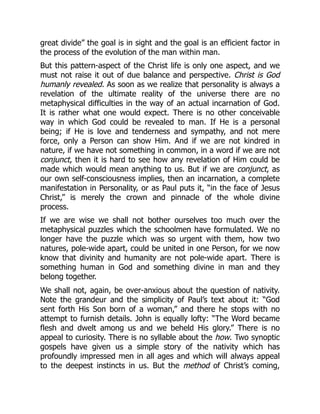 great divide” the goal is in sight and the goal is an efficient factor in
the process of the evolution of the man within man.
But this pattern-aspect of the Christ life is only one aspect, and we
must not raise it out of due balance and perspective. Christ is God
humanly revealed. As soon as we realize that personality is always a
revelation of the ultimate reality of the universe there are no
metaphysical difficulties in the way of an actual incarnation of God.
It is rather what one would expect. There is no other conceivable
way in which God could be revealed to man. If He is a personal
being; if He is love and tenderness and sympathy, and not mere
force, only a Person can show Him. And if we are not kindred in
nature, if we have not something in common, in a word if we are not
conjunct, then it is hard to see how any revelation of Him could be
made which would mean anything to us. But if we are conjunct, as
our own self-consciousness implies, then an incarnation, a complete
manifestation in Personality, or as Paul puts it, “in the face of Jesus
Christ,” is merely the crown and pinnacle of the whole divine
process.
If we are wise we shall not bother ourselves too much over the
metaphysical puzzles which the schoolmen have formulated. We no
longer have the puzzle which was so urgent with them, how two
natures, pole-wide apart, could be united in one Person, for we now
know that divinity and humanity are not pole-wide apart. There is
something human in God and something divine in man and they
belong together.
We shall not, again, be over-anxious about the question of nativity.
Note the grandeur and the simplicity of Paul’s text about it: “God
sent forth His Son born of a woman,” and there he stops with no
attempt to furnish details. John is equally lofty: “The Word became
flesh and dwelt among us and we beheld His glory.” There is no
appeal to curiosity. There is no syllable about the how. Two synoptic
gospels have given us a simple story of the nativity which has
profoundly impressed men in all ages and which will always appeal
to the deepest instincts in us. But the method of Christ’s coming,
 