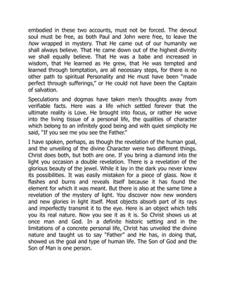 embodied in these two accounts, must not be forced. The devout
soul must be free, as both Paul and John were free, to leave the
how wrapped in mystery. That He came out of our humanity we
shall always believe. That He came down out of the highest divinity
we shall equally believe. That He was a babe and increased in
wisdom, that He learned as He grew, that He was tempted and
learned through temptation, are all necessary steps, for there is no
other path to spiritual Personality and He must have been “made
perfect through sufferings,” or He could not have been the Captain
of salvation.
Speculations and dogmas have taken men’s thoughts away from
verifiable facts. Here was a life which settled forever that the
ultimate reality is Love. He brought into focus, or rather He wove
into the living tissue of a personal life, the qualities of character
which belong to an infinitely good being and with quiet simplicity He
said, “If you see me you see the Father.”
I have spoken, perhaps, as though the revelation of the human goal,
and the unveiling of the divine Character were two different things.
Christ does both, but both are one. If you bring a diamond into the
light you occasion a double revelation. There is a revelation of the
glorious beauty of the jewel. While it lay in the dark you never knew
its possibilities. It was easily mistaken for a piece of glass. Now it
flashes and burns and reveals itself because it has found the
element for which it was meant. But there is also at the same time a
revelation of the mystery of light. You discover now new wonders
and new glories in light itself. Most objects absorb part of its rays
and imperfectly transmit it to the eye. Here is an object which tells
you its real nature. Now you see it as it is. So Christ shows us at
once man and God. In a definite historic setting and in the
limitations of a concrete personal life, Christ has unveiled the divine
nature and taught us to say “Father” and He has, in doing that,
showed us the goal and type of human life. The Son of God and the
Son of Man is one person.
 