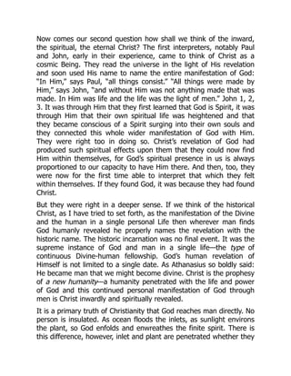 Now comes our second question how shall we think of the inward,
the spiritual, the eternal Christ? The first interpreters, notably Paul
and John, early in their experience, came to think of Christ as a
cosmic Being. They read the universe in the light of His revelation
and soon used His name to name the entire manifestation of God:
“In Him,” says Paul, “all things consist.” “All things were made by
Him,” says John, “and without Him was not anything made that was
made. In Him was life and the life was the light of men.” John 1, 2,
3. It was through Him that they first learned that God is Spirit, it was
through Him that their own spiritual life was heightened and that
they became conscious of a Spirit surging into their own souls and
they connected this whole wider manifestation of God with Him.
They were right too in doing so. Christ’s revelation of God had
produced such spiritual effects upon them that they could now find
Him within themselves, for God’s spiritual presence in us is always
proportioned to our capacity to have Him there. And then, too, they
were now for the first time able to interpret that which they felt
within themselves. If they found God, it was because they had found
Christ.
But they were right in a deeper sense. If we think of the historical
Christ, as I have tried to set forth, as the manifestation of the Divine
and the human in a single personal Life then wherever man finds
God humanly revealed he properly names the revelation with the
historic name. The historic incarnation was no final event. It was the
supreme instance of God and man in a single life—the type of
continuous Divine-human fellowship. God’s human revelation of
Himself is not limited to a single date. As Athanasius so boldly said:
He became man that we might become divine. Christ is the prophesy
of a new humanity—a humanity penetrated with the life and power
of God and this continued personal manifestation of God through
men is Christ inwardly and spiritually revealed.
It is a primary truth of Christianity that God reaches man directly. No
person is insulated. As ocean floods the inlets, as sunlight environs
the plant, so God enfolds and enwreathes the finite spirit. There is
this difference, however, inlet and plant are penetrated whether they
 