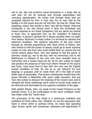 will or not. Sea and sunshine crowd themselves in a tergo. Not so
with God. He can be received only through appreciation and
conscious appropriation. He comes only through doors that are
purposely opened for Him. A man may live as near God as the
bubble is to the ocean and yet not find Him. He may be “closer than
breathing, nearer than hands or feet,” and still be missed. Historical
Christianity is dry and formal when it lacks the immediate and
inward response to our Great Companion; but our spirits are trained
to know Him, to appreciate Him, by the mediation of historical
revelation. A person’s spiritual life is always dwarfed when cut apart
from history. Mysticism is empty unless it is enriched by outward and
historical revelation. The supreme education of the soul comes
through an intimate acquaintance with Jesus Christ of history. One
who wished to feel the power of beauty would go to some supreme
master of color and form who could exhibit them on canvas and not
merely lecture about them. One who desired to feel the power of
harmony would go, not to the boy with his harmonica, but to the
Beethovens or Mozarts of the race who have revealed what an
instrument and a human hand can do. So he who wishes to realize
and practice the presence of God must inform himself at the source
and fount, must come face to face with Him who was the highest
human revelation of God. No one of us can interpret his own
longings or purposes until he reads them off in the light of some
loftier type of personality. That person understands himself best who
grows intimate in fellowship with some noble character. And any
man who wishes to discover the meaning of the inward voice and to
interpret the divine breathings which come to human souls needs to
be informed and illuminated by the supreme revelation of the ages.
With perfect fitness, then, we speak of the inward Presence as the
spiritual Christ. It is the continuation of the same revelation which
was made under the “Syrian blue.”
The procession of the Holy Ghost is a continuous revelation and
exhibition of Christ within men. Whether we use the expression Holy
Spirit or Christ within or spiritual Christ, we mean God operating
upon human spirits and consciously witnessed and appreciated in
 