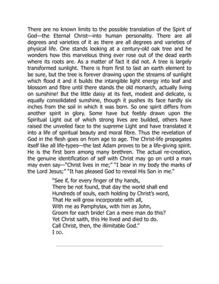 There are no known limits to the possible translation of the Spirit of
God—the Eternal Christ—into human personality. There are all
degrees and varieties of it as there are all degrees and varieties of
physical life. One stands looking at a century-old oak tree and he
wonders how this marvelous thing ever rose out of the dead earth
where its roots are. As a matter of fact it did not. A tree is largely
transformed sunlight. There is from first to last an earth element to
be sure, but the tree is forever drawing upon the streams of sunlight
which flood it and it builds the intangible light energy into leaf and
blossom and fibre until there stands the old monarch, actually living
on sunshine! But the little daisy at its feet, modest and delicate, is
equally consolidated sunshine, though it pushes its face hardly six
inches from the soil in which it was born. So one spirit differs from
another spirit in glory. Some have but feebly drawn upon the
Spiritual Light out of which strong lives are builded, others have
raised the unveiled face to the supreme Light and have translated it
into a life of spiritual beauty and moral fibre. Thus the revelation of
God in the flesh goes on from age to age. The Christ-life propagates
itself like all life-types—the last Adam proves to be a life-giving spirit.
He is the first born among many brethren. The actual re-creation,
the genuine identification of self with Christ may go on until a man
may even say—“Christ lives in me;” “I bear in my body the marks of
the Lord Jesus;” “It has pleased God to reveal His Son in me.”
“See if, for every finger of thy hands,
There be not found, that day the world shall end
Hundreds of souls, each holding by Christ’s word,
That He will grow incorporate with all,
With me as Pamphylax, with him as John,
Groom for each bride! Can a mere man do this?
Yet Christ saith, this He lived and died to do.
Call Christ, then, the illimitable God.”
I DO.
 