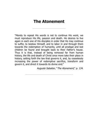 The Atonement
“Merely to repeat His words is not to continue His work; we
must reproduce His life, passion and death. He desires to live
again in each one of His disciples in order that He may continue
to suffer, to bestow Himself, and to labor in and through them
towards the redemption of humanity, until all prodigal and lost
children be found and brought back to their Father’s house.
Thus it is that, instead of being removed far from human
history, the life and death of Christ once more take their place in
history, setting forth the law that governs it, and, by ceaselessly
increasing the power of redemptive sacrifice, transform and
govern it, and direct it towards its divine end.”
Auguste Sabatier, “The Atonement,” p. 134.
 
