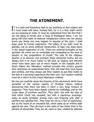 I
THE ATONEMENT.
T is a bold and hazardous task to say anything on this subject and
I must tread with bare, hushed feet, for it is a holy realm which
we are essaying to enter. It must be understood from the first that I
am not going to thresh over a heap of theological straw. I am not
going into that realm of abstract metaphysics where one can always
prove any thesis one may happen to assume at the start. I shall
keep close to human experience. The pillars of our faith must be
planted, not on some artificial construction of logic, but deep down
in the actual experience of Life. There are external principles of the
spiritual Life which are as irresistible and compelling as the laws of
physics or the propositions of Euclid. The task of the religious
teacher is to discover and proclaim these elemental truths, but we
always find it so much easier to fall back on dogma and theories
which have been spun out of men’s heads! In the Gospels and in
Paul’s letters the laboratory method prevails—the writers ground
their assertions on experienced facts, they tell what they have found
and verified, and they always ask their readers to put their truths to
the test of a personal experience like their own. Our modern method
must be a return to this inward laboratory method.
No one can carefully study the theories of the atonement which have
prevailed at the various epochs of Christian history without
discovering that there has been in them a very large mixture of
paganism. They have been deeply colored by mythology and by the
crude ideas of primitive sacrifice. They start, not with the idea of
God which Christ has revealed, but with a capricious sovereign,
angry at sorely tempted, sinning man, and forgiving only after a
sacrifice has satisfied Him. They treat sin not as a fact of experience,
but as the result of an ancestral fall, which piled up an infinite debt
against the race. They all move in the realm of law rather than in the
domain of personality. They are all, more or less, vitiated by abstract
 
